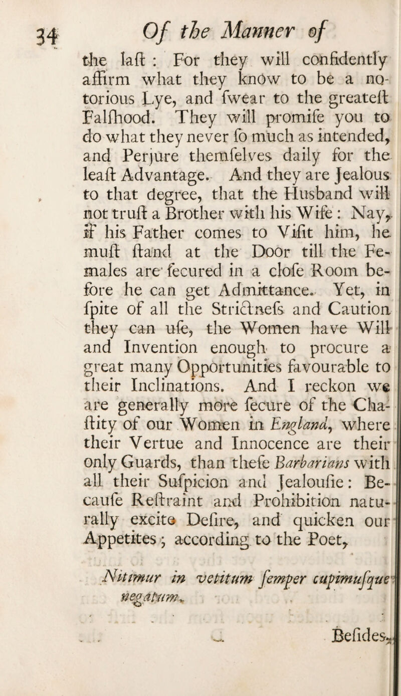 the lafl : For they will confidently affirm what they know to be a no- torious Lye, and fwear to the greatefl Falfhood. They will promife you to do what they never fo much as intended, and Perjure themfelves daily for the lead: Advantage. And they are Jealous to that degree, that the Husband will not trull a Brother with his Wife : Nay,, if his Father comes to Vi-fit him, he muff (land at the Door till the Fe¬ males arc fecured in a clofe Room be¬ fore he can get Admittance. Yet, in fpite of all the Striclnefs and Caution they can ufe, the Women have Will and Invention enough to procure a great many Opportunities favourable to their Inclinations. And I reckon we are generally more fecure of the Cha- flity of our Women in England, where their Vertue and Innocence are their only Guards, than thefe Barbarians with all their Sufpicion and jealoufie: Be- caufe Restraint and Prohibition natu¬ rally excite Defire, and quicken our Appetites ; according to the Poet, A Nittmur in vetitum femger cupimufqae negafum* . . _ Befides^