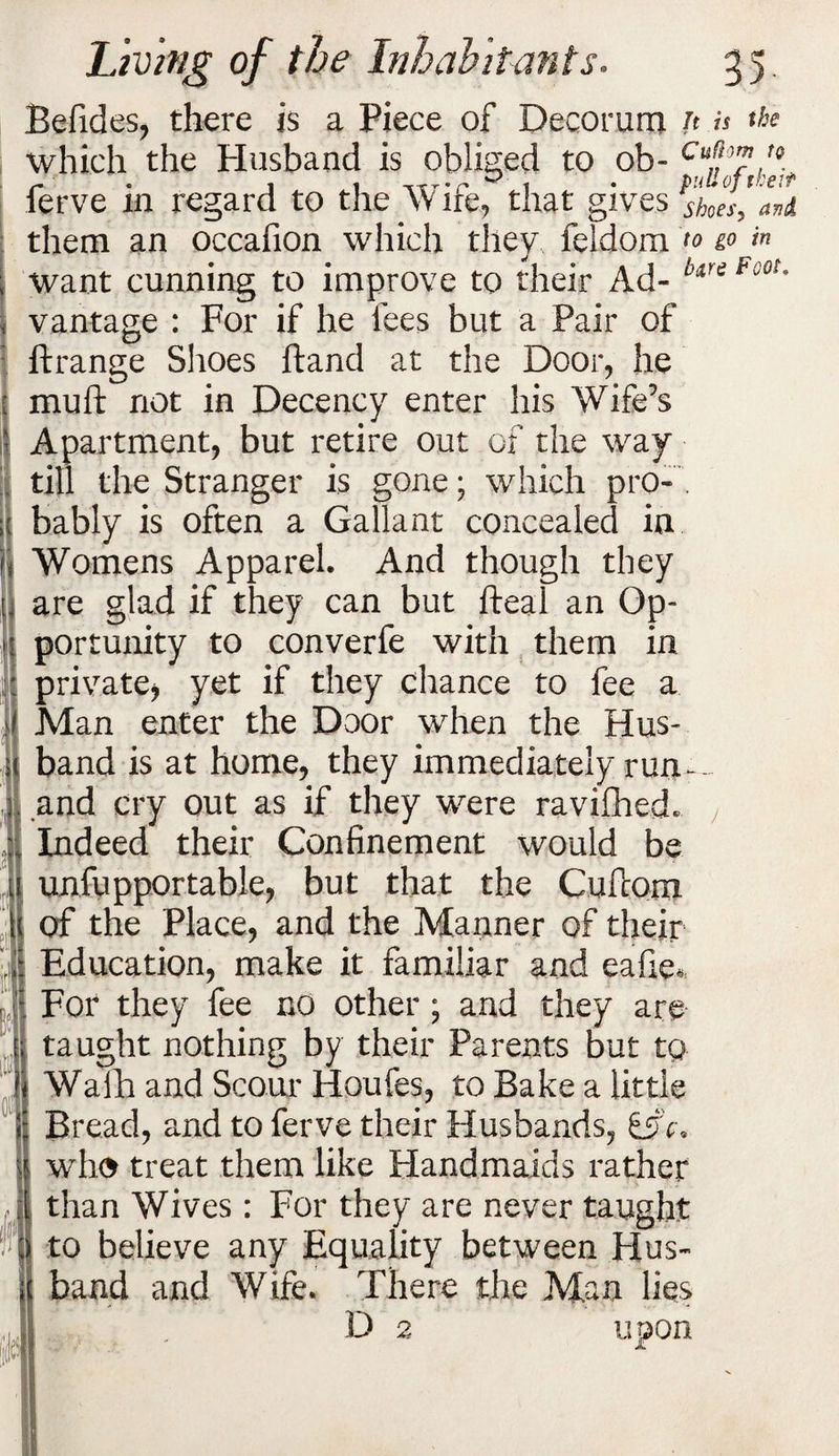Befides, there is a Piece of Decorum n is the which the Husband is obliged to ob- ferve in regard to the Wife, that gives ’shoes’ them an occafion which they feldom <» >n want cunning to improve to their Ad- b,re Foot' vantage : For if he fees but a Pair of ftrange Shoes ftand at the Door, he muft not in Decency enter his Wife’s Apartment, but retire out of the way till the Stranger is gone; which pro¬ bably is often a Gallant concealed in Womens Apparel. And though they are glad if they can but fteal an Op¬ portunity to converfe with them in private, yet if they chance to fee a Man enter the Door when the Hus¬ band is at home, they immediately run-- and cry out as if they were ravifhed. Indeed their Confinement would be unfupportable, but that the Cufcom of the Place, and the Manner of their Education, make it familiar and eafie. For they fee no other; and they are taught nothing by their Parents but to Wafh and Scour Houfes, to Bake a little Bread, and to ferve their Husbands, who treat them like Plandmaids rather than Wives: For they are never taught to believe any Equality between Hus¬ band and Wife. There the Man lies D 2 upon