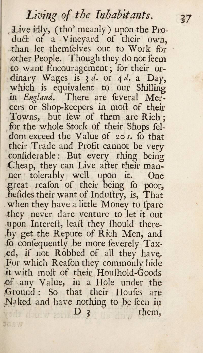 live idly, (tho’ meanly) upon the Pro- du£t of a Vineyard of their own, •than let themfelves out to Work for - .other People. Though they do not feem to want Encouragement; for their or¬ dinary Wages is or 4^. a Day, which is equivalent to our Shilling in England. There are feveral Mer¬ cers or Shop-keepers in moil: of their Towns, but few of them .are Rich; for the whole Stock of their Shops fel- dom exceed the Value of 20 fo that their Trade and Profit cannot be very confiderable: But every thing being Cheap, they can Live after their man¬ ner tolerably well upon it. One great reafon of their being fo poor, Tefides their want of Induftry, is, That when they have a little Money to fpare vthey never dare venture to let it out upon Intereft, leaft they Ihould there¬ by get the Repute of Rich Men, and fo confequently be more feverely Tax¬ ed, if not Robbed of all they have,. For which Reafon they commonly hide it with moft of their Houfhold-Goods of any Value, in a Hole under the VGround : So that their Houfes are Naked and have nothing to be feen in D 1 them,