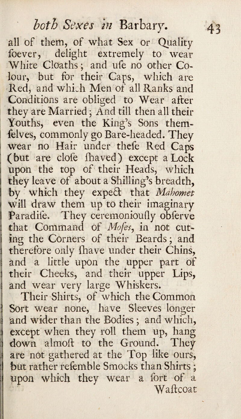 all of them, of what Sex or Quality foever, delight extremely to wear White Cloaths; and ufe no other Co¬ lour, but for their Caps, which are Red, and whLh Men of all Ranks and Conditions are obliged to Wear after they are Married; And till then all their Youths, even the King’s Sons them- felves, commonly go Bare-headed. They S wear no Hair under thefe Red Caps | (but are clofe fhaved) except a Lock upon the top of their Heads, which ! they leave of about a Shilling’s breadth, I by which they expert that Mahomet will draw them up to their imaginary Paradife. They ceremonioully obferve that Command of Mofes, in not cut- ing the Corners of their Beards; and therefore only fhave under their Chins, and a little upon the upper part of their Cheeks, and their upper Lips, and wear very large Whiskers. Their Shirts, of which the Common | Sort wear none, have Sleeves longer it and wider than the Bodies ; and which, I except when they roll them up, hang down almoft to the Ground. They are not gathered at the Top like ours, but rather refemble Smocks than Shirts; upon which they wear a fort of a Waftcoat