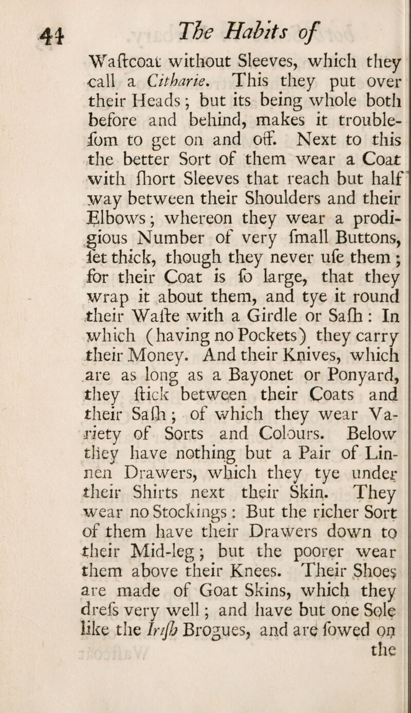 4$ The Hah its of Waftcoai without Sleeves, which they call a Citharie. This they put over their Heads; but its being whole both before and behind, makes it trouble- fbm to get on and off. Next to this the better Sort of them wear a Coat with fhort Sleeves that reach but half way between their Shoulders and their Tlbows; whereon they wear a prodi¬ gious Number of very fmall Buttons, let thick, though they never ufe them ; for their Coat is fo large, that they wrap it about them, and tye it round their Wafte with a Girdle or Safh: In which (having no Pockets) they carry their Money. And their Knives, which are as long as a Bayonet or Ponyard, they flick between their Coats and their Safh ; of which they wear Va¬ riety of Sorts and Colours. Below they have nothing but a Pair of Lin- nen Drawers, which they tye under their Shirts next their Skin. They wear no Stockings: But the richer Sort of them have their Drawers down to their Mid-leg *, but the poorer wear them above their Knees. Their Shoes are made of Goat Skins, which they drefs very well; and have but one Sole like the Injb Brogues, and are fowed oi? the