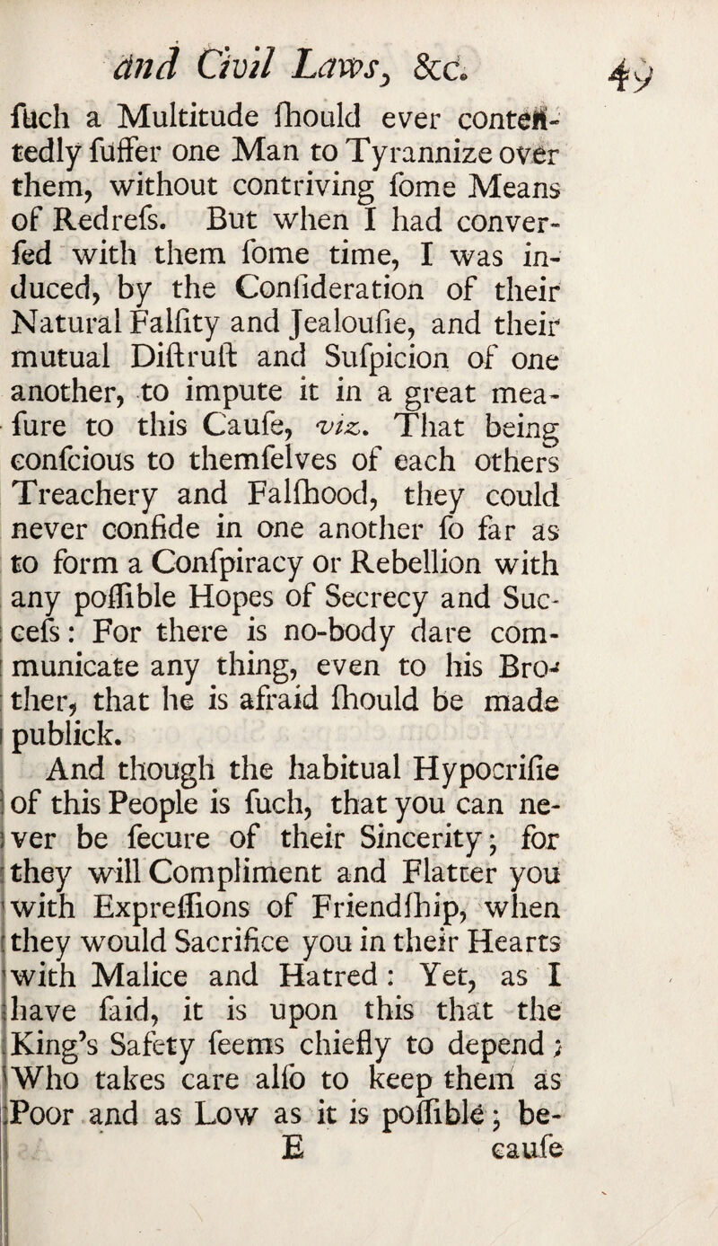 filch a Multitude fhould ever contetf- tedly fuffer one Man to Tyrannize over them, without contriving fome Means of Redrefs. But when I had conver- fed with them fome time, I was in¬ duced, by the Conlideration of their Natural Falfity and Jealoufie, and their mutual Diftruft and Sufpicion of one another, to impute it in a great mea- fure to this Caufe, viz. That being eonfcious to themfelves of each others Treachery and Falfhood, they could never confide in one another fo far as to form a Confpiracy or Rebellion with any poffible Hopes of Secrecy and Suc¬ cess : For there is no-body dare com¬ municate any thing, even to his Bro-* ther, that he is afraid fhould be made publick. And though the habitual Hypocrifie 1 of this People is fuch, that you can ne- sver be fecure of their Sincerity; for they will Compliment and Flatter you with Expreffions of Friendfhip, when ! they would Sacrifice you in their Hearts 'with Malice and Hatred; Yet, as I have faid, it is upon this that the . King’s Safety feems chiefly to depend; Who takes care alio to keep them as Poor and as Low as it is poffible; be- E caufe