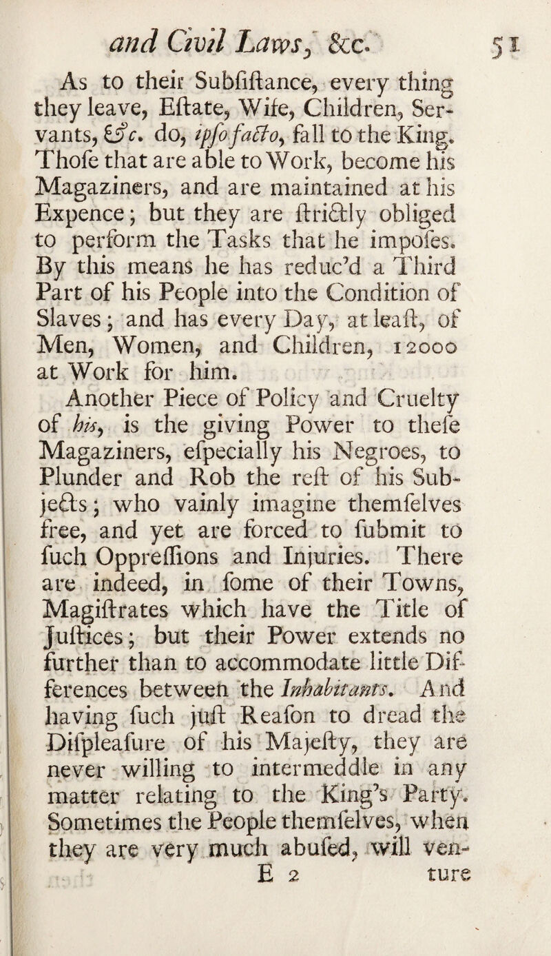 As to their Subfiftance, every thing they leave, Eftate, Wife, Children, Ser¬ vants, 65V. do, ipfofa&O) fall to the King. Thofe that are able to Work, become his Magaziners, and are maintained at his Expence; but they are ftriftly obliged to perform the Tasks that he impofes. By this means he has reduced a Third Part of his People into the Condition of Slaves \ and has every Day, at leaft, of Men, Women, and Children, 12000 at Work for him. Another Piece of Policy and Cruelty of te, is the giving Power to thefe Magaziners, efpecially his Negroes, to Plunder and Rob the reft of his Sub¬ jects * who vainly imagine themfelves free, and yet are forced to fubmit to fuch Oppreflions and Injuries. There are indeed, in fome of their Towns, Magiftrates which have the Title of Juftices; but their Power extends no further than to accommodate little Dif¬ ferences between the Inhabitants. A nd having fuch juft Reafon to dread the Difpleafure of his Majefty, they are never willing to intermeddle in any matter relating to the King’s Party. Sometimes the People themfelves, when they are very much abufed, will ven- E 2 ture