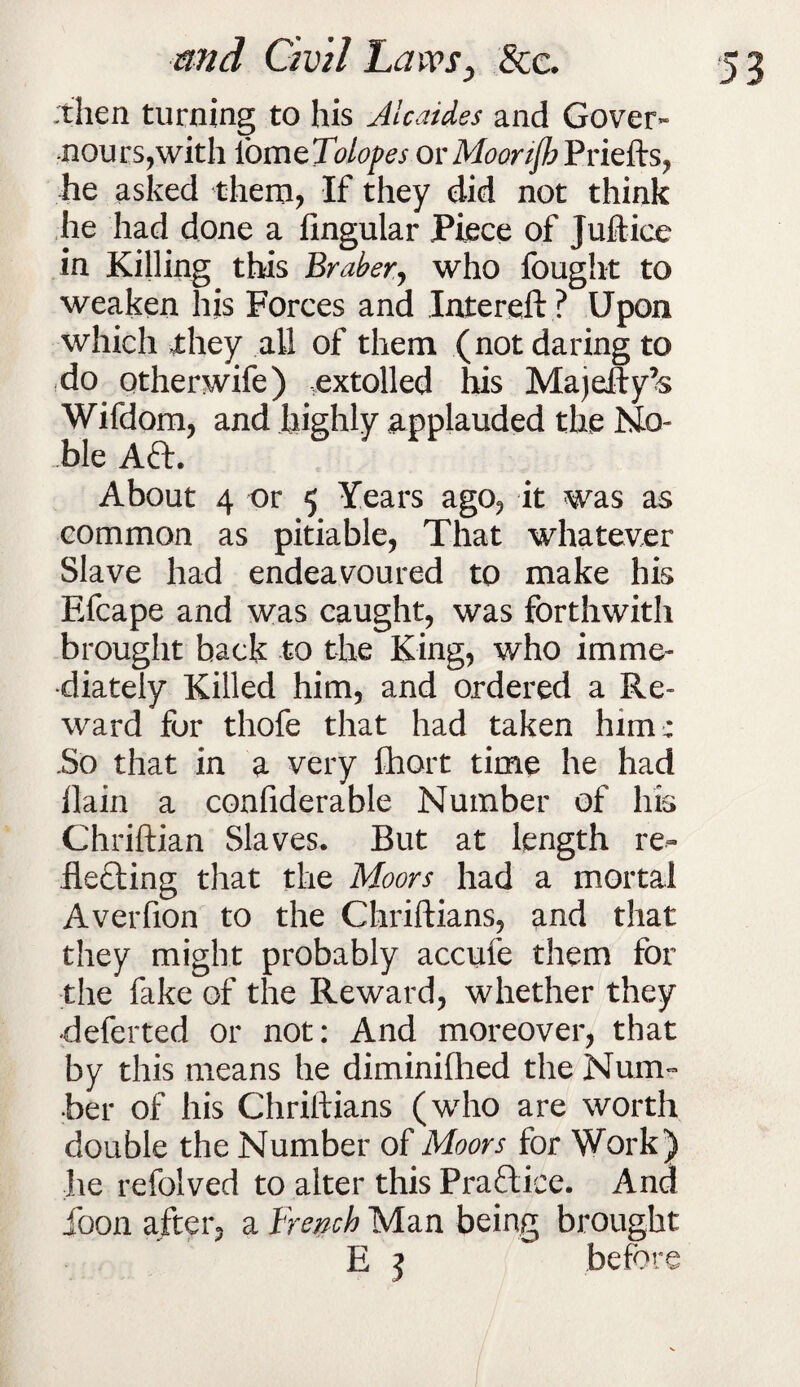 -then turning to his Alcaides and Gover- nours,with lom zTolopes or MoortJbPrie&s, he asked them, If they did not think he had done a Angular Piece of Juftice in Killing this Braber, who fought to weaken his Forces and Intereii ? Upon which £hey all of them (not daring to do otherwife) extolled his Majefty’s Wifdom, and highly applauded the No¬ ble Aft. About 4 or 5 Years ago? it was as common as pitiable, That whatever Slave had endeavoured to make his Efcape and was caught, was forthwith brought back to the King, who imme¬ diately Killed him, and ordered a Re¬ ward for thofe that had taken him: .So that in a very fhort time he had llain a confiderable Number of liis Chriftian Slaves. But at length re- Hefting that the Moors had a mortal Averfion to the Chriftians, and that they might probably accufe them for the fake of the Reward, whether they •deferted or not: And moreover, that by this means he diminifhed the Num¬ ber of his Chriftians (who are worth double the Number of Moors for Work) he refolved to alter this Praftice. And loon after, a French Man being brought E ] before