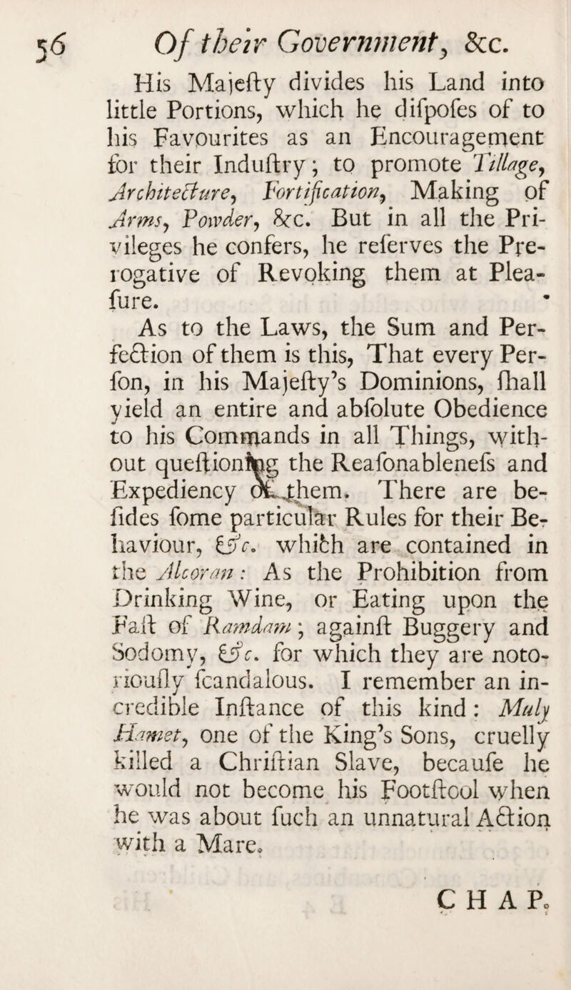 His Majefty divides his Land into little Portions, which he difpofes of to his Favourites as an Encouragement for their Induftry; to promote Tillage, Architecture, Fortification, Making of Arms, Powder^ 8cc. But in all the Pri¬ vileges he confers, he referves the Pre¬ rogative of Revoking them at Plea- fure. As to the Laws, the Sum and Per¬ fection of them is this, That every Per- fon, in his Majefty’s Dominions, fhall yield an entire and abfolute Obedience to his Commands in all Things, with¬ out queftionitog the Reafonablenefs and Expediency oCjthem. There are be- fides fome particular Rules for their Be¬ haviour, fific. whith are contained in the Alcoran: As the Prohibition from Drinking Wine, or Eating upon the Fall of Kamdam; againft Buggery and Sodomy, &c. for which they are noto- rioufly fcandalous. I remember an in¬ credible Inftance of this kind: Mulj Mamety one of the King’s Sons, cruelly killed a Chriftian Slave, becaufe he would not become his Footftoul when he was about fuch an unnatural ACtion with a Mare, CHAR * t