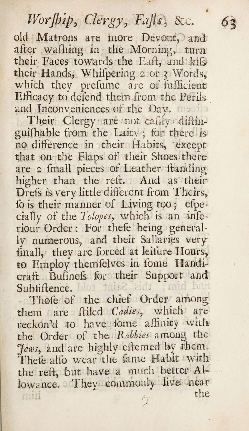 old Matrons are more Devout, and after wafhing in the Morning, turn their Faces towards the Eaft, and kifs their Hands, Whifpering 2 or 3 Words, which they prefume are of fufficient Efficacy to defend them from the Perils and Inconveniences of the Day- Their Clergy are not eafily ■ diftin- guifhable from the Laity; for there is no difference in their Habits, except that on the Flaps of their Shoes there are 2 fmall pieces of Leather Handing higher than the reft. And as their Drefs is very little different from Theirs, fo is their manner of Living too 5 efpe- dally of the Tolop es,. which is an infe- riour Order: For thefe being general¬ ly numerous, and their Salaries very fmall, they are forced at leifure Hours, to Employ themfelves in fome Handi¬ craft Bufinefs for their Support and Subfiftence. Thofe of the chief Order among them are lifted Cadies, which are reckon’d to have fome affinity with the Order of the Rubbles among the Jews, and are highly eftemed by them. Thefe alfo wear the fame Habit with the reft, but have a much better Al¬ lowance. Thev commonly live near the