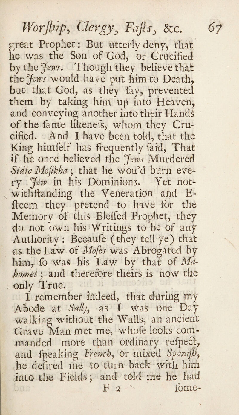 great Prophet: But utterly deny, that he was the Son of God, or Crucified by the Jews. Though they believe that the Jews would have put him to Death, but that God, as they fay, prevented them by taking him up into Heaven, and conveying another into their Hands of the fame likenefs, whom they Cru¬ cified. And I have been told, that the King himfelf has frequently (aid, That if he once believed the Jews Murdered Sidle Mefikha; that he wou’d burn eve¬ ry Jew in his Dominions. Yet not- N withftanding the Veneration and E- fteem they pretend to have for the Memory of this Blefled Prophet, they do not own his Writings to be of any Authority: Becaufe (they tell ye) that as the Law of Mofes was Abrogated by him, fo was his Law by that of Ma¬ homet ; and therefore theirs is now the . only True. I remember indeed, that during my Abode at Sally, as I was one Day walking without the Walls, an ancient Grave Man met me, whole looks com¬ manded more than ordinary refpeft, and fpeaking French, or mixed Spanifb? he defired me to turn back with him into the Fields; and told me he had F 2 x feme-
