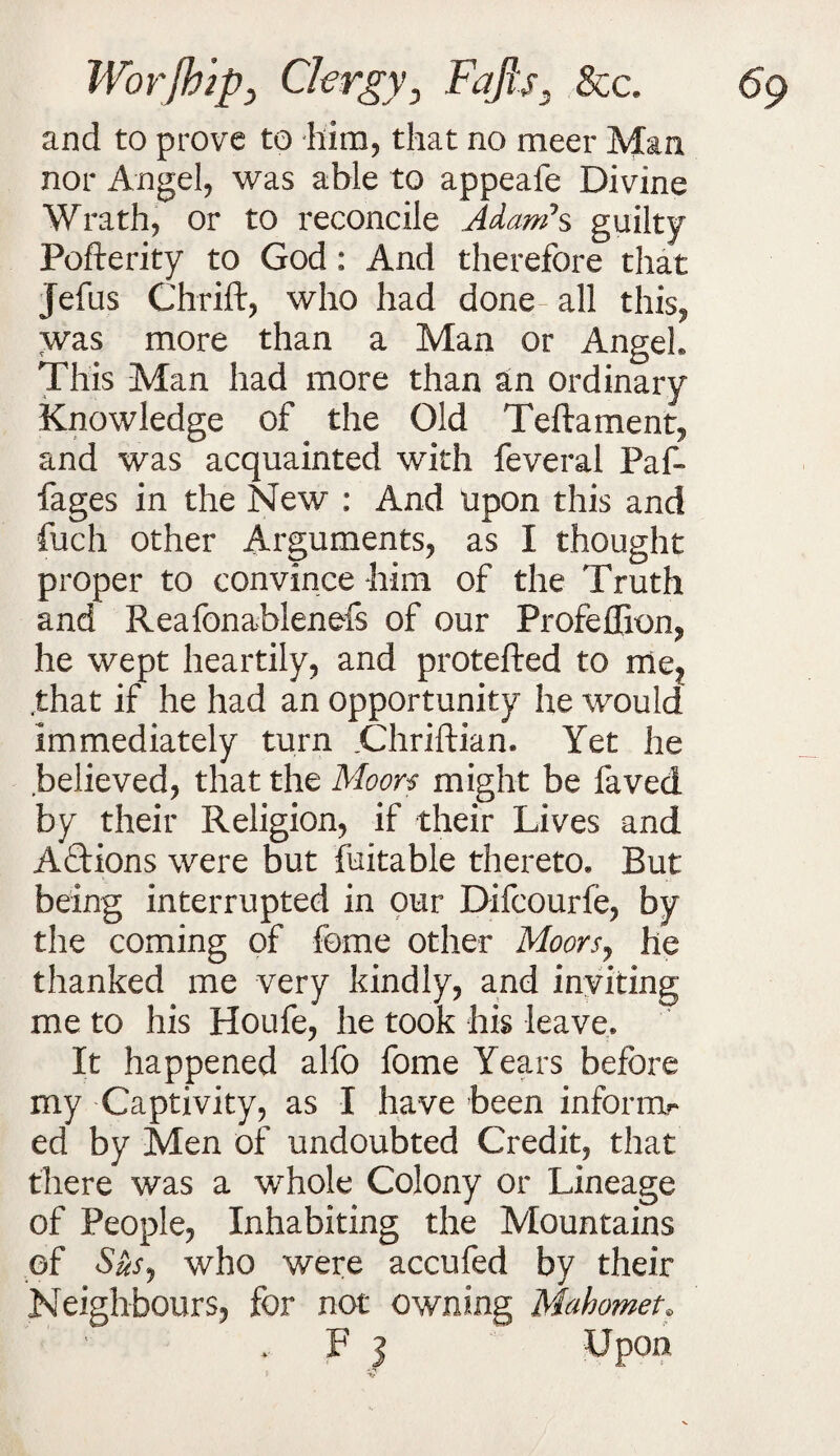 and to prove to him, that no meer Man nor Angel, was able to appeafe Divine Wrath, or to reconcile Adam*s guilty Pofterity to God: And therefore that Jefus Chrift, who had done all this, was more than a Man or Angel This Man had more than an ordinary Knowledge of the Old Teftament, and was acquainted with feveral Paf- fages in the New : And upon this and fuch other Arguments, as I thought proper to convince him of the Truth and Reafonablenefs of our Profeffion, he wept heartily, and protefted to me? .that if he had an opportunity he would immediately turn .Chriftian* Yet he believed, that the Moors might be faved by their Religion, if their Lives and Aftions were but fuitable thereto. But being interrupted in our Difcourfe, by the coming of feme other Moorsj he thanked me very kindly, and inviting me to his Houfe, he took his leave. It happened alfo fome Years before my Captivity, as I have been inform?* ed by Men of undoubted Credit, that there was a whole Colony or Lineage of People, Inhabiting the Mountains of Sus7 who were accufed by their Neighbours, for not owning Mahomet? ' ' F ] Upon