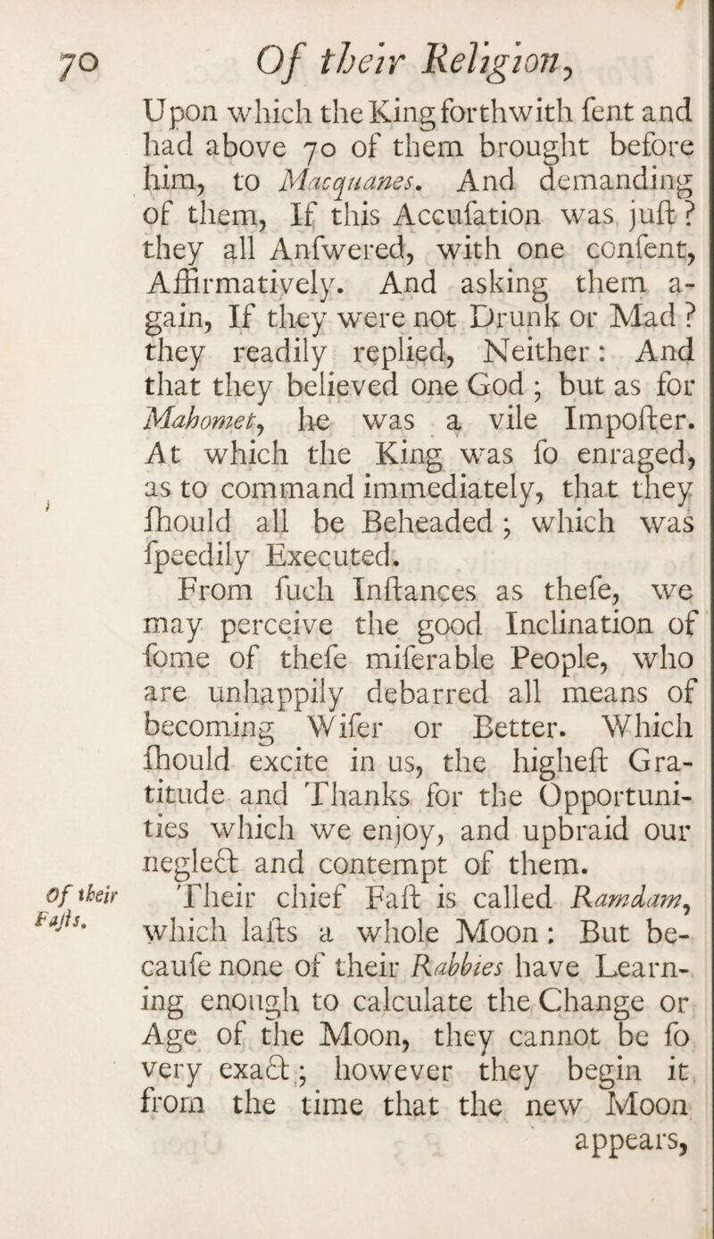 7° Of their Fujis. Of their Religion, Upon which the King forthwith fent and had above 70 of them brought before him, to Macquanes. And demanding of them, If this Accufation was juft ? they all Anfwered, with one confent, Affirmatively. And asking them a- gain, If they were not Drunk or Mad ? they readily replied, Neither: And that they believed one God ; but as for Mahomet, he was a vile Importer. At which the King was fo enraged, as to command immediately, that they fhould all be Beheaded * which was fpeedily Executed. From fuch Inftances as thefe, we may perceive the good Inclination of feme of thefe miferable People, who are unhappily debarred all means of becoming Wifer or Better. Which fhould excite in us, the higheft Gra¬ titude and Thanks for the Opportuni¬ ties which we enjoy, and upbraid our neglect and contempt of them. Their chief Fart is called Ramdam, which lafts a whole Moon; But be- caufe none of their Rahbies have Learn¬ ing enough to calculate the Change or Age of the Moon, they cannot be fo very exa£t; however they begin it from the time that the new Moon appears,