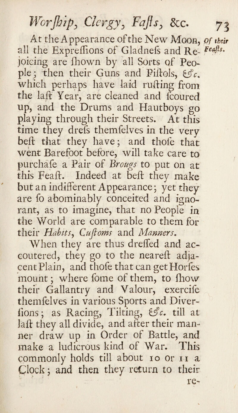 At the Appearance of the New Moon, of their all the Expreffions of Gladnefs and Re- joicing are fhown by all Sorts of Peo- pie ; then their Guns and Piftols, which perhaps have laid rufting from the laft Year, are cleaned and fcoured up, and the Drums and Hautboys go playing through their Streets. At this time they drefs themfelves in the very beft that they have; and thole that went Barefoot before, will take care to purchafe a Pair of Brougs to put on at this Feaft. Indeed at beft they make but an indifferent Appearance; yet they are fo abominably conceited and igno¬ rant, as to imagine, that no People in the World are comparable to them for their Habits, Cujloms and Manners. When they are thus dreffed and ac¬ coutered, they go to the neareft adja¬ cent Plain, and thofe that can get Plorfes mount; where fome of them, to fhow their Gallantry and Valour, exercife themfelves in various Sports and Diver- lions ; as Racing, Tilting, till at laft they all divide, and after their man¬ ner draw up in Order of Battle, and make a ludicrous kind of War. This commonly holds till about io or n a Clock; and then they return to their re-