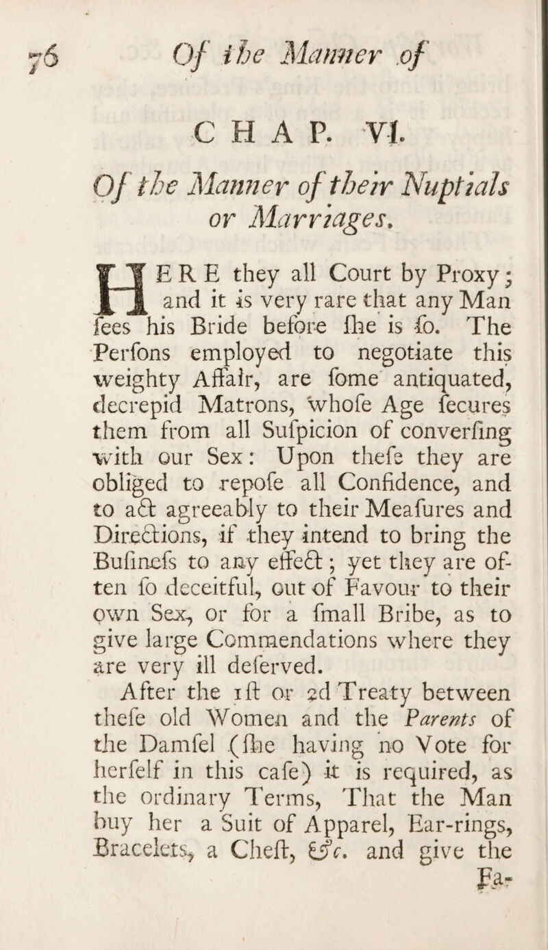 < f CHAP. VI. Of the Manner of their Nuptials or Marriages, HERE they all Court by Proxy • and it is very rare that any Man fees his Bride before fhe is fo. The Perfons employed to negotiate this weighty Affair, are fome antiquated, decrepid Matrons, whofe Age fecures them from all Sulpicion of converfing with our Sex: Upon thefe they are obliged to .repofe all Confidence, and to aQ: agreeably to their Meafures and Direftions, if they intend to bring the Bulinefs to any effeff; yet they are of¬ ten fo deceitful, out of Favour to their own Sex, or for a fmall Bribe, as to give large Commendations where they are very ill deferved. After the iff or 2d Treaty between thefe old Women and the Parents of the Damfel .(fhe having no Vote for herfelf in this cafe) it is required, as the ordinary Terms, That the Man buy her a Suit of Apparel, Ear-rings, Bracelets* a Cheft, itfc. and give the £a-