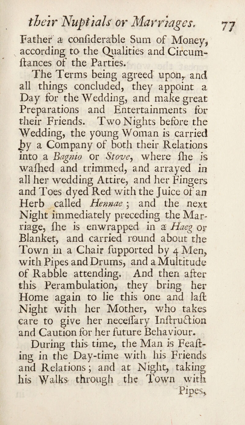 Father a confiderable Sum of Money? according to- the Qualities and Circum- fiances of the Parties. The Terms being agreed uponr and all things concluded, they appoint a Day for the Wedding, and make great Preparations and Entertainments for their Friends. Two Nights before the Wedding, the young Woman is carried by a Company of both their Relations into a Bagnio or Stove, where file is wafhed and trimmed, and arrayed in all her wedding Attire, and her Fingers and Toes dyed Red with the Juice of an Herb called Hennae; and the next Night immediately preceding the Mar¬ riage, fhe is enwrapped in a Haeg or Blanket, and carried round about the Town in a Chair fupported by 4 Men* with Pipes and Drums, and a Multitude of Rabble attending. And then after this Perambulation, they bring her Home again to lie this one and lafl Night with her Mother, who takes care to give her necelTary Inftruftion and Caution for her future Behaviour. During this time, the Man is Feaft- ing in the Day-time with his Friends and Relations; and at Night, taking his Walks through the Town with