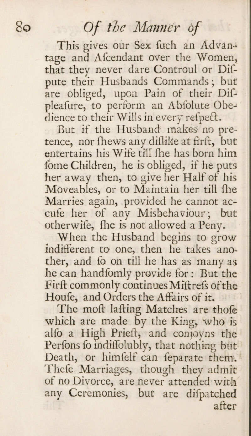 This gives our Sex filch an Aclvan^ tage and Afcendant over the Women, that they never dare Controul or Dif- pute their Husbands Commands; but are obliged, upon Pain of their Dif- pleafure, to perform an Abfolute Obe¬ dience to their Wills in every refpefl:. But if the Husband makes no pre¬ tence, nor fhews any diflike at ftrft, but entertains his Wife till fhe has born him fome Children, he is obliged, if he puts her away then, to give her Half of his Moveables, or to Maintain her till Hie Marries again, provided he cannot ac- eufe her of any Misbehaviour; but otherwife, Hie is not allowed a Peny. When the Husband begins to grow indifferent to one, then lie takes ano¬ ther, and fo on till he has as many as he can handfomly provide for : But the Firft commonly continues Miftrefs of the Houfe, and Orders the Affairs of it. The mod lafting Matches are thofe which are made by the King, who is alfo a High Prieft, and comoyns the Perfons fo indiffoluhly, that nothing but Death, or himfelf can feparate them. Thefe Marriages, though they admit of no Divorce, are never attended with any Ceremonies, but are difpatched after