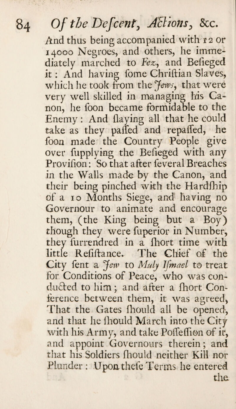 And thus being accompanied with 12 or 14000 Negroes, and others, he imme¬ diately marched to Fez, and Befieged it: And having fome Chriftian Slaves, which he took from the Jews, that were very well skilled in managing his Ca¬ non, he foon became formidable to the Enemy: And (laying all that he could take as they palled and repaffed, he foon made* the Country People give over fupplying the Befieged with any Provifion: So that after feveral Breaches in the Walls made by the Canon, and their being pinched with the Hardfhip of a 10 Months Siege, and having no Governour to animate and encourage them, (the King being but a Boy) though they were fuperior in Number, they furrendred in a fhort time with little Refiftance. The Chief of the City fent a Jew to Muly Ifmael to treat for Conditions of Peace, who was con¬ ducted to him; and after a fhort Con¬ ference between them, it was agreed, That the Gates fhould all be opened, and that he fhould March into the City with his Army, and take Poffeflion of it, and appoint Governours therein; and that his Soldiers fhould neither Kill nor Plunder : Uponthefe Terms he entered the.