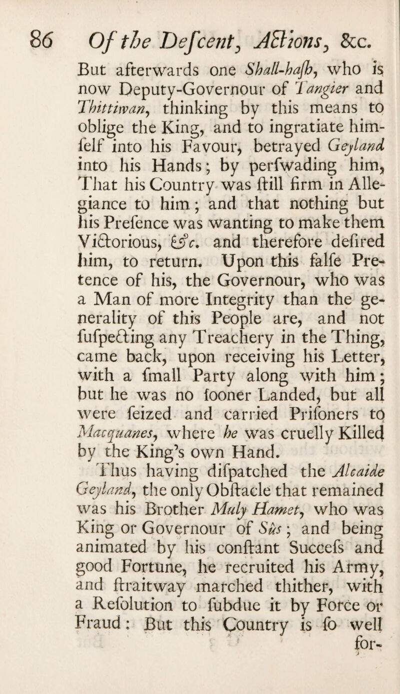 But afterwards one Shall-hafh, who is now Deputy-Governour of 1 angler and Thittiwan, thinking by this means to oblige the King, and to ingratiate him- felf into his Favour, betrayed Geyland into his Hands; by perfwading him, That his Country was ftill firm in Alle¬ giance to him; and that nothing but his Prefence was wanting to make them Victorious, and therefore defired him, to return. Upon this falfe Pre¬ tence of his, the Governour, who was a Man of more Integrity than the ge¬ nerality of this People are, and not fufpefting any Treachery in the Thing, came back, upon receiving his Letter, with a fmall Party along with him; but he was no fooner Landed, but all were feized and carried Prisoners to Macquanes, where he was cruelly Killed by the King’s own Hand. Thus having difpatched the Alcaide Geyland, the only Obftacle that remained was his Brother Maly Hamet, who was King or Governour of Sus ; and being animated by his conftant Succefs and good Fortune, he recruited his Army, and ftraitway marched thither, with a Refolution to fubdue it by Force or Fraud: But this Country is fo well