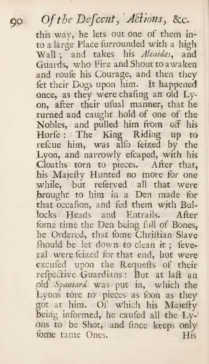 this way, he lets out one of them in¬ to a large Place furrounded with a high Wall ; and takes his Ale aides, and Guards, who Fire and Shout to awaken and roufe his Courage, and then they fet their Dogs upon him. It happened once, as they were chafing an old Ly¬ on, after their ufual manner, that he turned and caught hold of one of the Nobles, and pulled him from off his Horfe : The King Riding up to refeue him, was alfo feized by the Lyon, and narrowly efcaped, with his Cloaths torn to pieces* After that, his Majefty Hunted no more for one while, but referved all that were brought to him in a Den made for that occafion, and fed them with Bul¬ locks Heads and Entrails. After fome time the Den being full of Bones, he Ordered, that fome Chriftian Slave fhould be let down to clean it ; feve- ral were feized for that end, but were excufed upon the Requefts of their refpeTive Guardians: But at laft an old Spaniard was put in, which the Lyons tore to pieces as loon as they got at him. Of which his Majefty being informed, he caufed all the Ly¬ ons to be Shot, and fince keeps only fome tame Ones. His