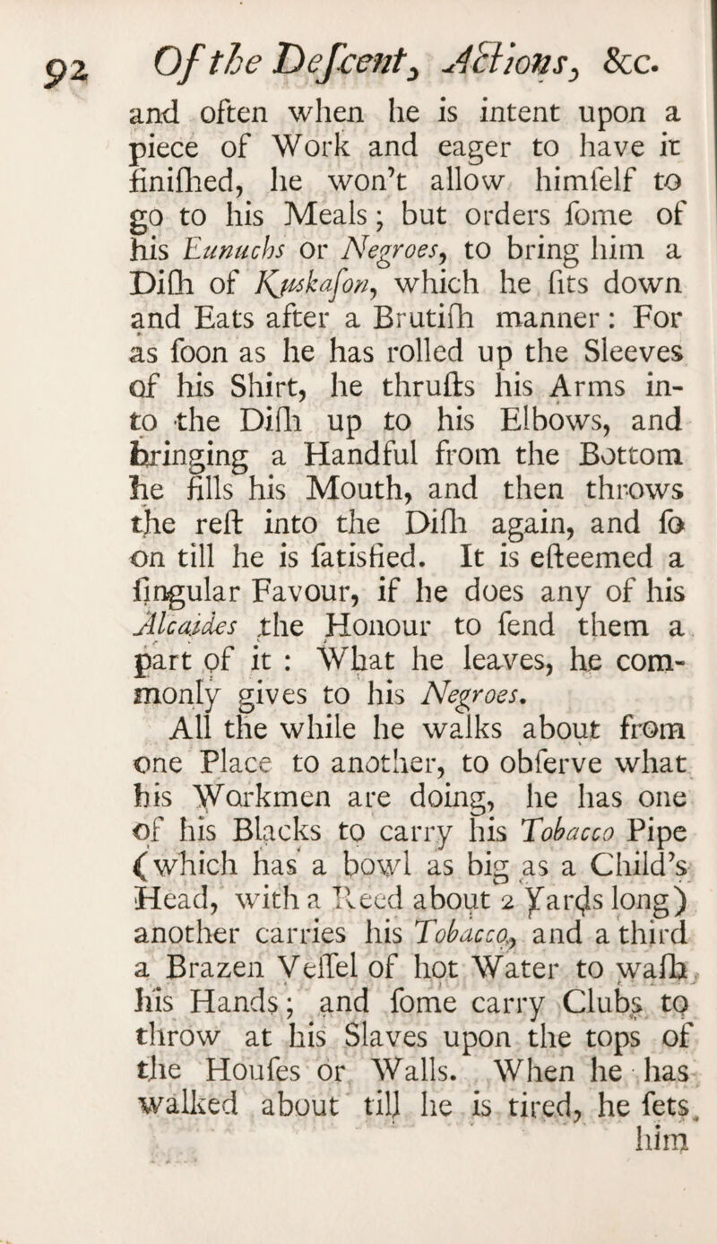 and often when he is intent upon a piece of Work and eager to have ir finifhed, he won’t allow himfelf to go to his Meals; but orders fome of his Eunuchs or Negroes, to bring him a DiCh of Kjhskafon, which he fits down and Eats after a Brutifti manner: For as foon as he has rolled up the Sleeves of his Shirt, he thrufts his Arms in¬ to the Difii up to his Elbows, and bringing a Handful from the Bottom he fills his Mouth, and then throws the reft into the Difli again, and fa on till he is fatisfied. It is efteemed a Angular Favour, if he does any of his Alcaides the Honour to fend them a part of it : What he leaves, he com¬ monly gives to his Negroes. All the while he walks about from * \ one Place to another, to obferve what his Workmen are doing, he has one of his Blacks to carry his Tobacco Pipe (which has a bowl as big as a Child’s Head, with a Heed about 2 ^ar^s long) another carries his Tobacco7 and a third a Brazen VeiTel of hot Water to wafb his Hands; and fome carry Clubs to throw at his Slaves upon the tops of the Houfes or Walls. When he has walked about till he is tired, he fetsj V * a •