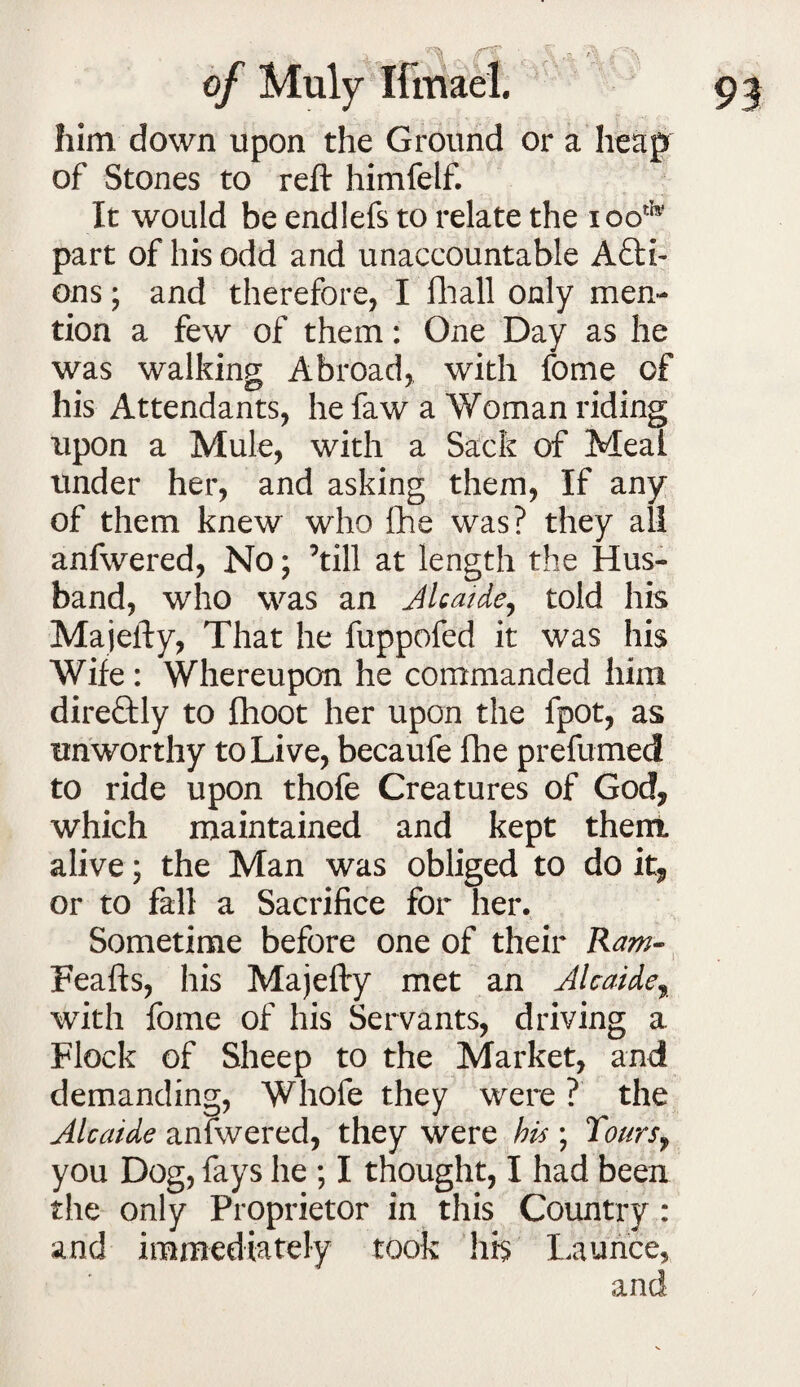 him down upon the Ground or a heap of Stones to reft himfelf. It would be endlefs to relate the iooth? part of his odd and unaccountable Acti¬ ons ; and therefore, I Hi all only men¬ tion a few of them: One Day as he was walking Abroad, with fome of his Attendants, he faw a Woman riding upon a Mule, with a Sack of Meal under her, and asking them, If any of them knew who fhe was? they all anfwered, No; ’till at length the Hus¬ band, who was an Alcaide, told his Majefty, That he fuppofed it was his Wife : Whereupon he commanded him direQily to fhoot her upon the fpot, as unworthy to Live, becaufe fhe prefumed to ride upon thofe Creatures of God, which maintained and kept them, alive; the Man was obliged to do it, or to fall a Sacrifice for her. Sometime before one of their Raw- Feafts, his Majefty met an Alcaide, with fome of his Servants, driving a Flock of Sheep to the Market, and demanding, Whofe they were ? the Alcaide anfwered, they were his ; Tours, you Dog, fays he ; I thought, I had been the only Proprietor in this Country : and immediately took his Launce,