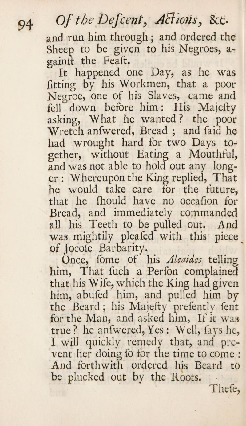 and run him through ; and ordered the Sheep to be given to his Negroes, a- gainft the Feaft. It happened one Day, as he was fitting by his Workmen, that a poor Negroe, one of his Slaves, came and fell down before him: His Majefty asking, What he wanted ? the poor Wretch anfwered, Bread ; and faid he had wrought hard for two Days to¬ gether, without Eating a Mouthful, and was not able to hold out any long¬ er : Whereupon the King replied, That he would take care for the future, that he fhould have no occafion for Bread, and immediately commanded all his Teeth to be pulled out. And was mightily pleafed with this piece of Jocofe Barbarity. Once, fome of his Alcaides telling him, That fuch a Perfon complained that his Wife, which the King had given him, abufed him, and pulled him by the Beard ; his Majefty prefently fent for the Man, and asked him, If it was true? he anfwered, Yes: Well, fays he, I will quickly remedy that, and pre¬ vent her doing fo for the time to come : And forthwith ordered his Beard to be plucked out by the Roots. Thefe,