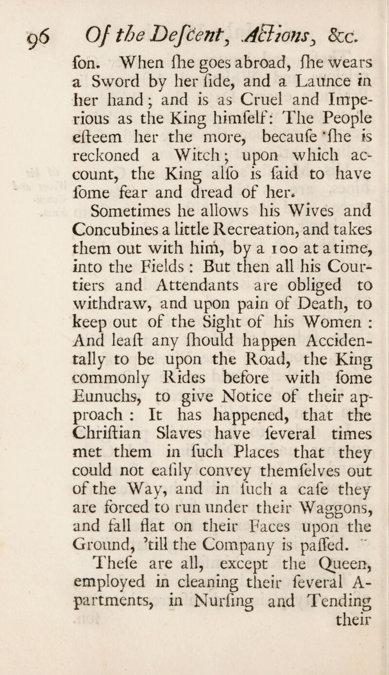 fon. When Hie goes abroad, (lie wears a Sword by her fide, and a Laitnce in her hand; and is as Cruel and Impe¬ rious as the King himfelf: The People efteem her the more, becaufe *fhe is reckoned a Witch; upon which ac¬ count, the King alfo is faid to have fome fear and dread of her. Sometimes he allows his Wives and Concubines a little Recreation, and takes them out with him, by a ioo at a time, into the Fields : But then all his Cour¬ tiers and Attendants are obliged to withdraw, and upon pain of Death, to keep out of the Sight of his Women : And leaft any fhould happen Acciden¬ tally to be upon the Road, the King commonly Rides before with fome Eunuchs, to give Notice of their ap¬ proach : It has happened, that the Chriftian Slaves have feveral times met them in fuch Places that they could not eafily convey themfelves out of the Way, and in fuch a cafe they are forced to run under their Waggons, and fall flat on their Faces upon the Ground, ’till the Company is paffed. Thefe are all, except the Queen, employed in cleaning their feveral A- partments, in Nurfing and Tending their