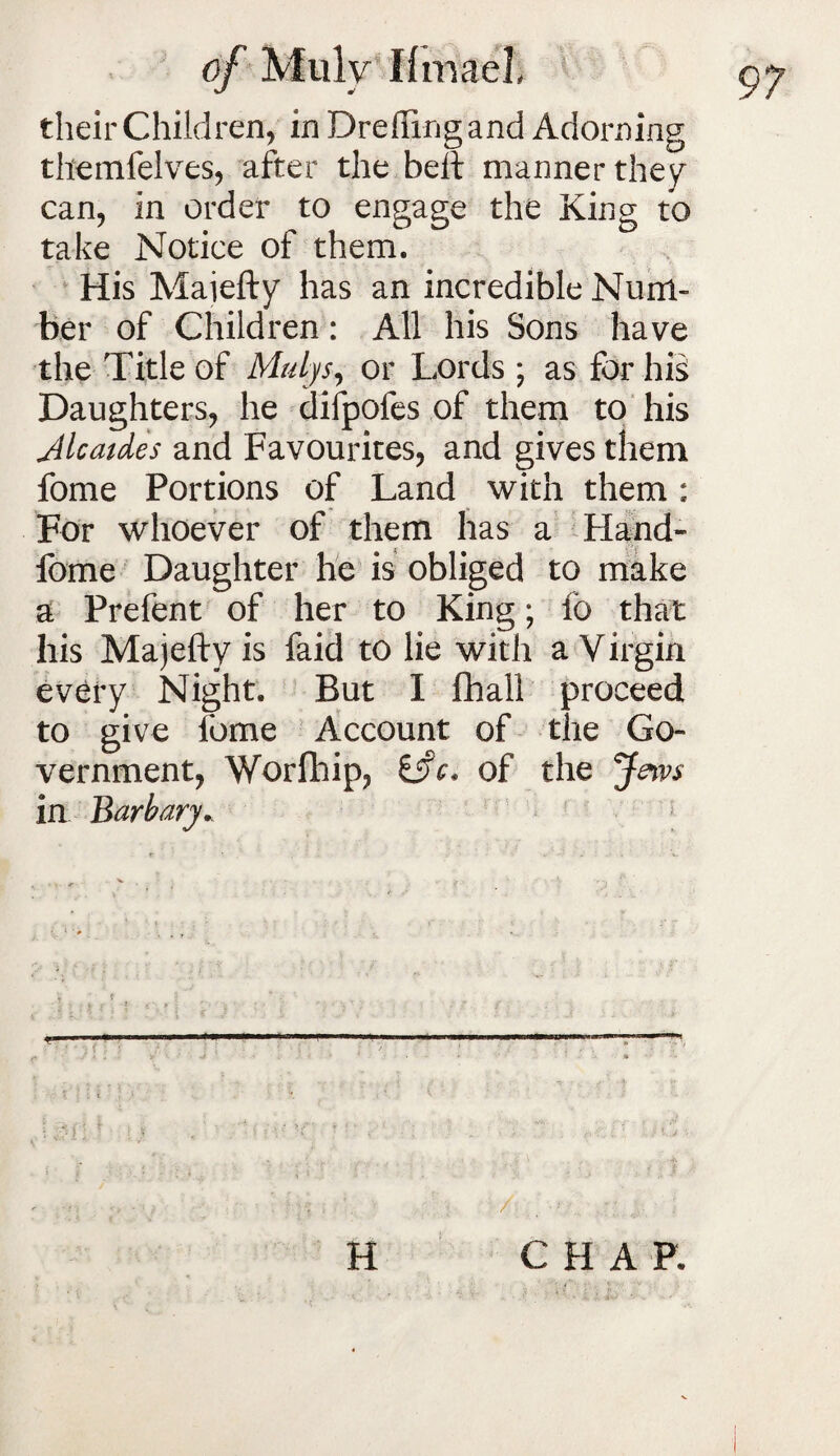 their Children, in Drefiingand Adorning themfelves, after the belt manner they can, in order to engage the King to take Notice of them. His Maiefty has an incredible Num¬ ber of Children: All his Sons have the Title of Mulys, or Lords ; as for his Daughters, he difpofes of them to his Alcaides and Favourites, and gives them fome Portions of Land with them : For whoever of them has a Hand- fome Daughter he is obliged to make a Prefent of her to King; 16 that his Majefty is faid to lie with a Virgin every Night. But I fhall proceed to give fome Account of the Go¬ vernment, Worfhip, Cfr, of the Jews in Barbary r • • . v- » »- -r v • • f . / ;:■> CHAP.