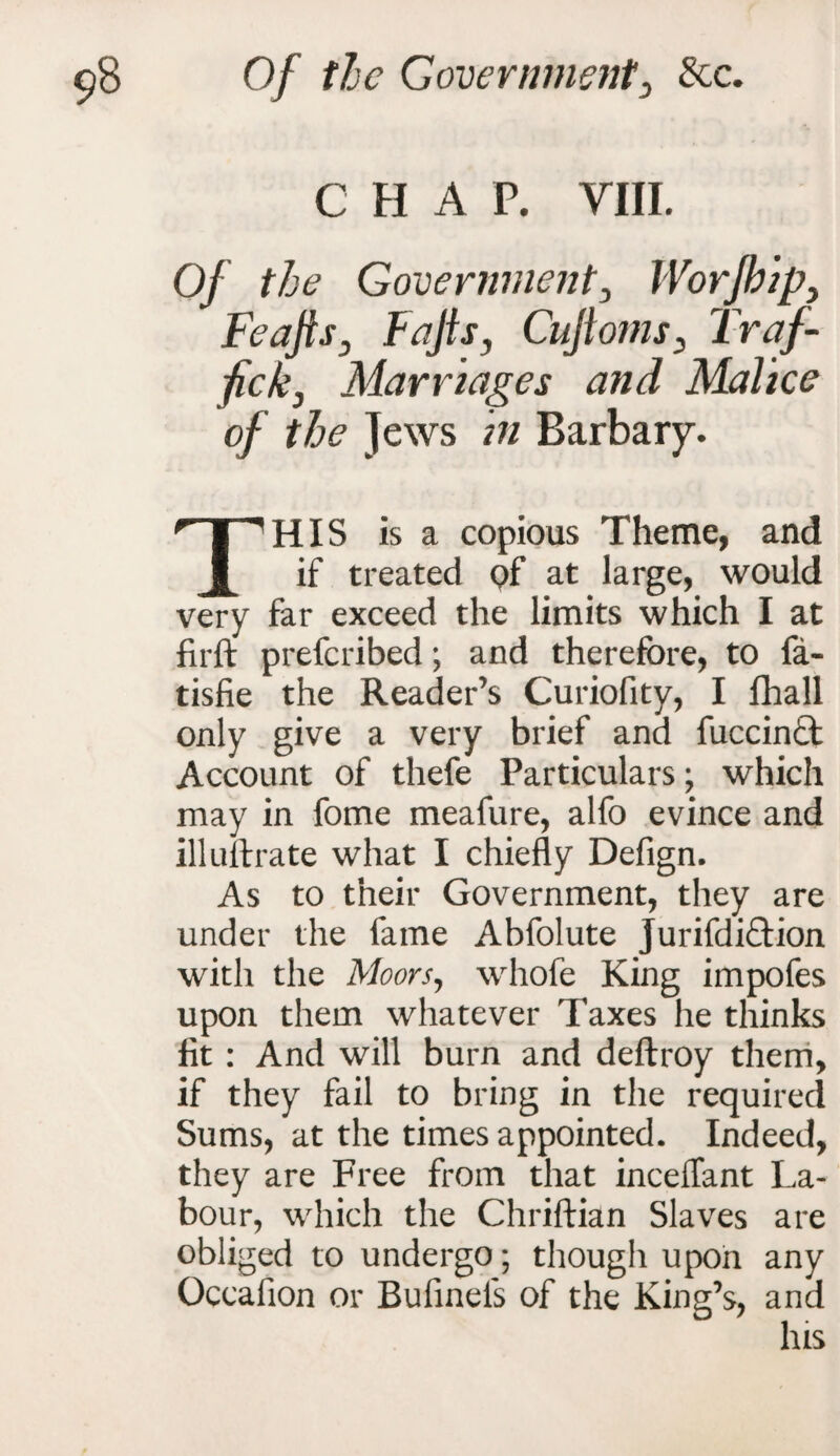 C H A P. VIII. Of the Government3 IVorjhip> FeajisD Fajls, Cujtoms, Traf- ficky Marriages and Malice of the Jews in Barbary. THIS is a copious Theme, and if treated Qf at large, would very far exceed the limits which I at firft prefcribed; and therefore, to fa- tisfie the Reader’s Curiofity, I fhall only give a very brief and fuccin£t Account of thefe Particulars; which may in fome meafure, alfo evince and illuftrate what I chiefly Defign. As to their Government, they are under the fame Abfolute jurifdiftion with the Moors, whofe King impofes upon them whatever Taxes he thinks lit : And will burn and deftroy them, if they fail to bring in the required Sums, at the times appointed. Indeed, they are Free from that inceffant La¬ bour, which the Chriftian Slaves are obliged to undergo; though upon any Ocealion or Bufineis of the King’s, and