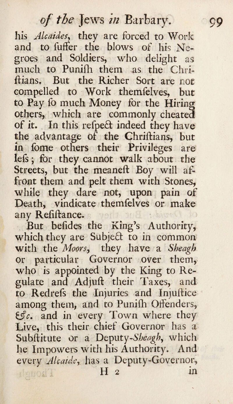 his Alcaides, they are forced to Work and to fuffer the blows of his Ne¬ groes and Soldiers, who delight as much to Punifh them as the Chri- ftians. But the Richer Sort are cot compelled to Work themfelves, but to Pay fo much Money for the Hiring others, which are commonly cheated of it. In this refpeft indeed they have the advantage of the Chriftians, but in fome others their Privileges are lefs; for they cannot walk about the Streets, but the meaneft Boy will af¬ front them and pelt them with Stones, while they dare not, upon pain of Death, vindicate themfelves or make any Refiftance. But belides the King’s Authority, which they are Subject to in common with the Moors, they have a Sheagh or particular Governor over them, who is appointed by the King to Re¬ gulate and Ad juft their Taxes, and to Redrefs the Injuries and Injuftice among them, and to Punifh Offenders, iifc. and in every Town where they Live, this their chief Governor has a Subftitute or a Deputy-Sbeagh, which he Impowers with his Authority. And every Alcaide, has a Deputy-Governor, H 2 in