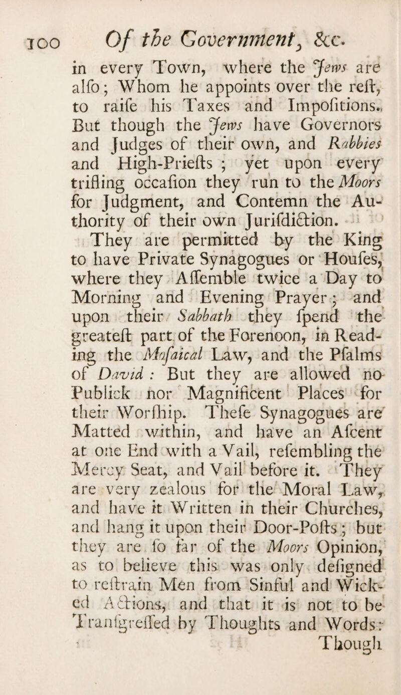 in every Town, where the Jews are alfo; Whom he appoints over the reft, to raife his T axes and Impofitions., But though the Jews have Governors and Judges of their own, and Rabbles and High-Priefts ; yet upon every trifling occafion they run to the Moors for Judgment, and Contemn the Au¬ thority of their own JurifdiCtion. They are permitted by the King to have Private Synagogues or Houfes, where they Affemble twice a Day to Morning and Evening Prayer • and upon their Sabbath they fpend the greateft part of the Forenoon, in Read¬ ing the Mofaical Law, and the Pfalms of David : But they are allowed no Publick nor Magnificent Places for their Worfhip. Thefe Synagogues are Matted within, and have an Afcent at one End with a Vail, refembling the Mercy Seat, and Vail before it. They are very zealous for the Moral Lawr and have it Written in their Churches, and hang it upon their Door-Pofts ; but they are lb tar of the Moors Opinion, as to believe this was only deligned to reftrain Men from Sinful and Wick¬ ed A£tions, and that it is not to be Tranfgreffed by Thoughts and Words: Though