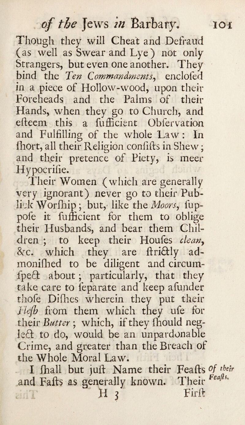 Though they will Cheat and Defraud (as well as Swear and Lye) not only Strangers, but even one another. They bind the Ten Commandments., enclofed in a piece of Hollow-wood, upon their Foreheads and the Palms of their Hands, when they go to Church, and eftecm this a fufficient Obfervation and Fulfilling of the whole Law: In fhort, all their Religion confifts in Shew; and their pretence of Piety, is meer Hypocrifie. Their Women (which are generally very ignorant) never go to their Pub- lick Worfhip ; but,' like the Moors, fup* pofe it fufficient for them to oblige their Husbands, and bear them Chil¬ dren ; to keep their Houfes clean, Sec. which they are ftriftly ad- monifhed to be diligent and circum- fpeft about; particularly, that they take care to feparate and keep afunder thofe Difhes wherein they put their liefb from them which they ufe for their Butter ; which, if they fhould neg- left to do, would be an unpardonable Crime, and greater than the Breach of the Whole Moral Law. I fhall but juft Name their Feafts and Fafts as generally known. Their B l Fir ft Of thgb Feafth