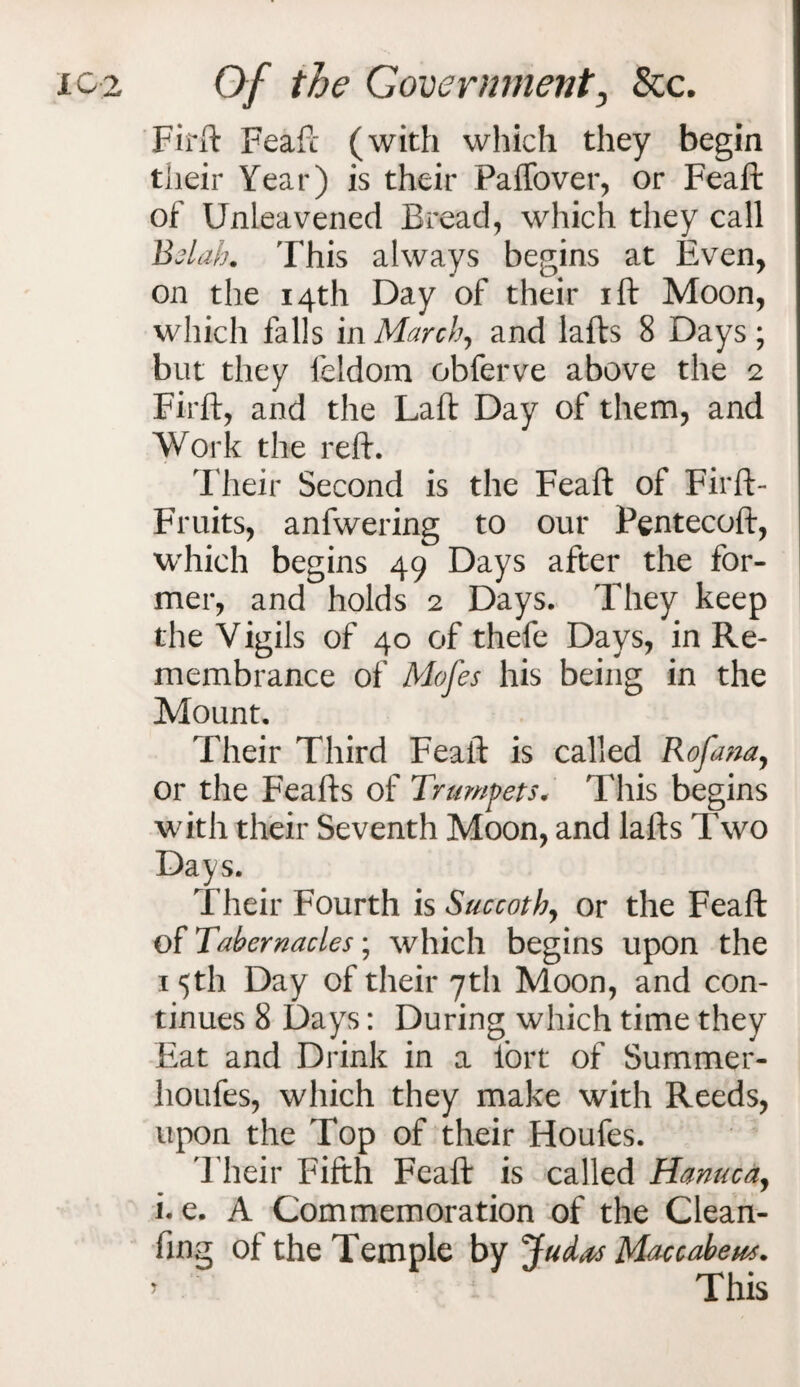 Firft Feaft (with which they begin their Year) is their Paffover, or Feaft of Unleavened Bread, which they call Bslah. This always begins at Even, on the 14th Day of their ift Moon, which falls in March, and lafts 8 Days; but they feldom obferve above the 2 Firft, and the Laft Day of them, and Work the reft. Their Second is the Feaft of Firft- Fruits, anfwering to our Pentecoft, which begins 49 Days after the for¬ mer, and holds 2 Days. They keep the Vigils of 40 of thefe Days, in Re¬ membrance of Mofes his being in the Mount. Their Third Feaft is called Rofana, or the Feafts of Trumpets. This begins with their Seventh Moon, and lafts Two Days. Their Fourth is Succoth, or the Feaft of Tabernacles; which begins upon the 15th Day of their 7th Moon, and con¬ tinues 8 Days: During which time they Eat and Drink in a fort of Summer- houfes, which they make with Reeds, upon the Top of their Houfes. Their Fifth Feaft is called Hanucay i. e. A Commemoration of the Clean¬ ing of the Temple by Judas Maccabeus. > This