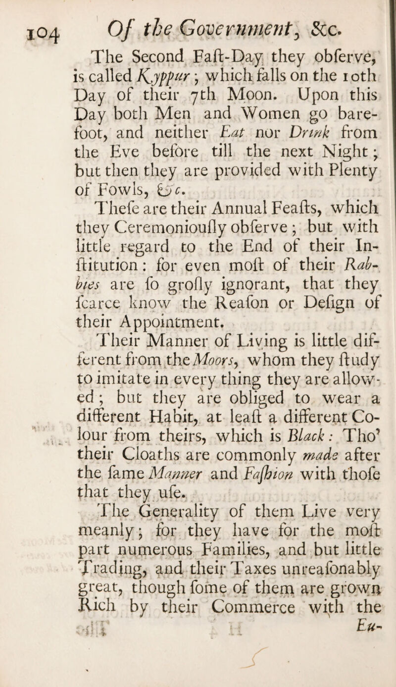 The Second Faft-Day they obferve, is called K^yppur j which falls on the ioth Day of their 7th Moon. Upon this Day both Men and Women go bare¬ foot, and neither Eat nor Drink from the Eve before till the next Night; but then they are provided with Plenty of Fowls, ifje. Thefe are their Annual Feafts, which they Ceremonioufly obferve ; but with little regard to the End of their In- ftitution: for even molt of their Rab¬ bits are fo grofly ignorant, that they fcarce know the Reafon or Defign of their Appointment. Their Manner of Living is little dif¬ ferent from the Moors, whom they ftudy to imitate in every thing they are allow¬ ed ; but they are obliged to wear a different Habit, at lead a different Co¬ lour from theirs, which is Black: Tho’ their Cloaths are commonly made after the fame Manner and Fajhion with thofe that they ufe. The Generality of them Live very meanly; for they have for the molt part numerous Families, and but little Trading, and their Taxes unreafonably great, though fofne of them are grown Rich by their Commerce with the