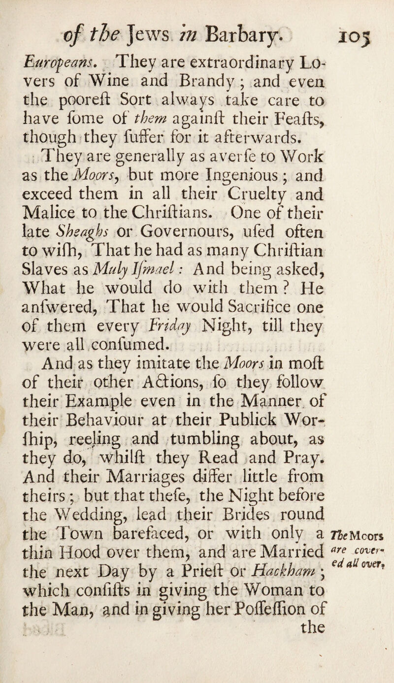 Europeans. They are extraordinary Lo¬ vers of Wine and Brandy ; and even the pooreft Sort always take care to have fome of them againft their Feafts, though they fuffer for it afterwards. They are generally as averfe to Work as the Moors, but more Ingenious; and exceed them in all their Cruelty and Malice to the Chriftians, One of their late Shsaghs or Governours, ufed often to wifh, That he had as many Chriftian Slaves as Mulyljmael: And being asked, What he would do with them ? He anfwered, That he would Sacrifice one of them every Fnday Night, till they were alffconfumed. And as they imitate the Moors in moft of their other Actions, fo they follow their Example even in the Manner of their Behaviour at their Publick Wor- fhip, reeling and tumbling about, as they do, whilft they Read and Pray. And their Marriages differ little from theirs; but thatthefe, the Night before the Wedding, lead tlieir Brides round the Town barefaced, or with only a TfcMcors thin Hood over them, and are Married are cover~ the next Day by a Prieft or Hackham ; which confifts in giving the Woman to the Man, and in giving her PoiTeffion of the