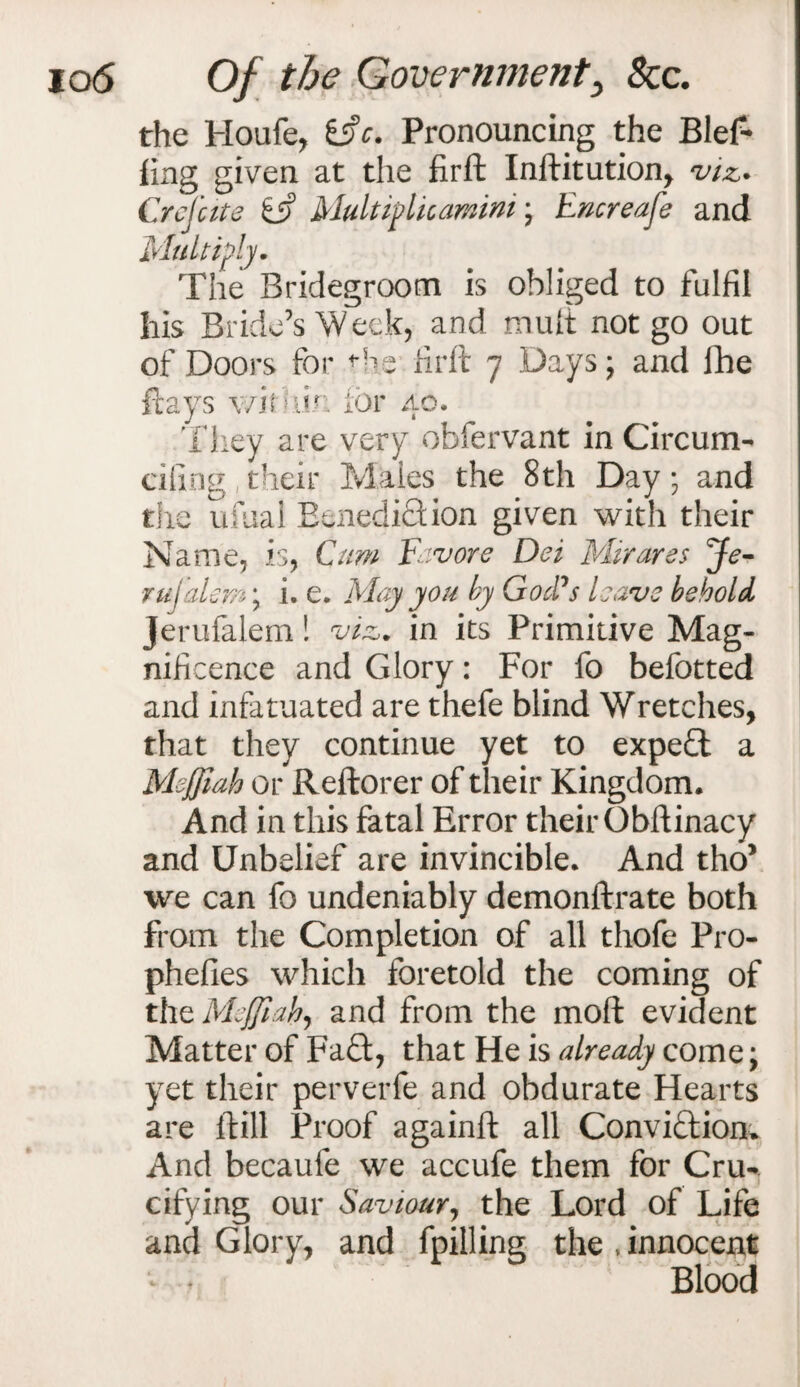 the Houfe, iffc. Pronouncing the Blef- ling given at the firft Inftitution, viz* Crelute iff Multif lieamini; Encreafe and Multiply. The Bridegroom is obliged to fulfil his Bride’s Week, and mult not go out of Doors for ^he firft 7 Days; and fhe flays within for 40. They are very obfervant in Circum- cifing their Males the 8th Day; and the ufual Benediction given with their Name, is, Cum Favor e Dei Mir ares Je- rulalem; i. e. Miry you by God's leave behold jerufalem! viz. in its Primitive Mag¬ nificence and Glory: For fo befotted and infatuated are thefe blind Wretches, that they continue yet to expe£t a Meffiah or Reftorer of their Kingdom. And in this fatal Error their Obftinacy and Unbelief are invincible. And tho* we can fo undeniably demonftrate both from the Completion of all thofe Pro- phefies which foretold the coming of the Meffiah, and from the moft evident Matter of Fa£t, that He is already come; yet their perverfe and obdurate Hearts are ftill Proof againft all Convi&iom And becaufe we accufe them for Cru¬ cifying our Saviour, the Lord of Life and Glory, and fpilling the,innocent Blood