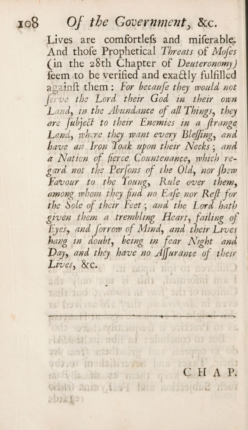 Lives are comfortlefs and miferable. And thofe Prophetical Threats of Mofes (in the 28th Chapter of Deuteronomy) feem to be verified and exaftly fulfilled againft them: Tor becauje they would not ferve the Lord their God in their own Land, in the Abundance of all Things, they are Jubjecf to their Enemies in a ft range Land, where they want every BleJJing, and have an Iron Toak upon their Necks \ and a Nation of fierce Countenance, which re- gard not the Perfons of the Old, nor {hew Favour to the Toting, Rule over them, among whom they find no Eafe nor Reft for the Sole of their Feet; and the Lord hath given them a trembling Heart, failing of Eyes, and forrow of Mind, and their Lives hang in doubt, being in fear Night and Day, and they have no Ajfurance of their Lives, &c. — -V C H A P. i * . . * ' i 4 * A 1