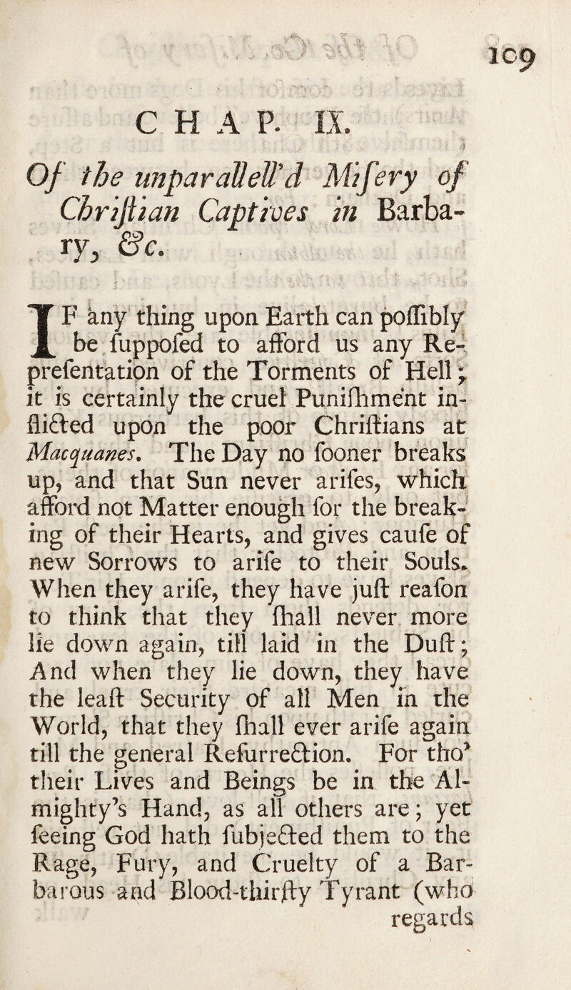 ic9 CHAP. IX Of the unparalleW d Mzfery of Captives hi Barba- IF any thing upon Earth can poflibly be fuppofed to afford us any Re- prefentation of the Torments of Hell * it is certainly the cruel Punifhment in- flifted upon the poor Chriftians at Macquanes. The Day no fooner breaks up, and that Sun never arifes, which afford not Matter enough for the break- mg of their Hearts, and gives caufe of new Sorrows to arife to their Souls* When they arife, they have juft reafon to think that they fhall never more lie down again, till laid in the Duft; And when they lie down, they have the leaft Security of all Men in the World, that they fhall ever arife again till the general Refurreftion. For tho* their Lives and Beings be in the Al¬ mighty’s Hand, as all others are; yet feeing God hath fubje£ted them to the Rage, Fury, and Cruelty of a Bar¬ barous and Blood-thirfty Tyrant (who regards