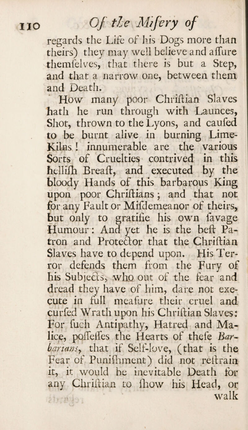 regards the Life of his Dogs more than theirs) they may well believe and allure themfelves, that there is but a Step, and that a narrow one, between them and Death. How many poor Chriftian Slaves hath he run through with Launces, Shot, thrown to the Lyons, and caufed to be burnt alive in burning Lime- Kilns ! innumerable are the various Sorts of Cruelties contrived in this hellifh Breaft, and executed by the bloody Hands of this barbarous King upon poor Chriftians; and that not for any Fault or Mifdemeanor of theirs, but only to gratilie his own lavage Humour: And yet he is the beft Pa¬ tron and Protector that the Chriftian Slaves have to depend upon. His Ter¬ ror defends them from the Fury of his Subjects, who out of the fear and dread they have of him, dare not exe¬ cute in full meafure their cruel and curfed Wrath upon his Chriftian Slaves: For {uch Antipathy, Hatred and Ma¬ lice, pofTefles the Hearts of thefe Bar- bar tans, that if Self-love, (that is the Fear of Punifnment) did not reftrain it, it would be inevitable Death for any Chriftian to fhow his Head, or walk