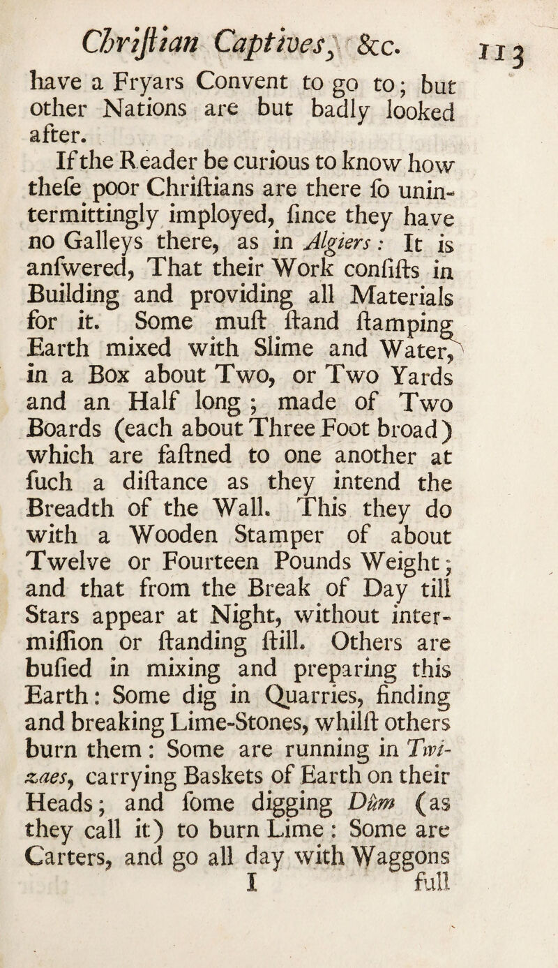 have a Fryars Convent to go to; but other Nations are but badly looked after. If the Reader be curious to know how thefe poor Chriftians are there fo unin- termittingly imployed, fince they have no Galleys there, as in Algiers: It is anfwered, That their Work confifts in Building and providing all Materials for it. Some muft ftand Ramping Earth mixed with Slime and Watery in a Box about Two, or Two Yards and an Half long ; made of Two Boards (each about Three Foot broad ) which are faftned to one another at fuch a diftance as they intend the Breadth of the Wall. This they do with a Wooden Stamper of about Twelve or Fourteen Pounds Weight; and that from the Break of Day till Stars appear at Night, without inter- million or Handing ftill. Others are bulled in mixing and preparing this Earth: Some dig in Quarries, finding and breaking Lime-Stones, whilft others burn them : Some are running in Tivi- zaes, carrying Baskets of Earth on their Heads; and fome digging Dum (as they call it) to burn Lime : Some are Carters, and go all day with Waggons I