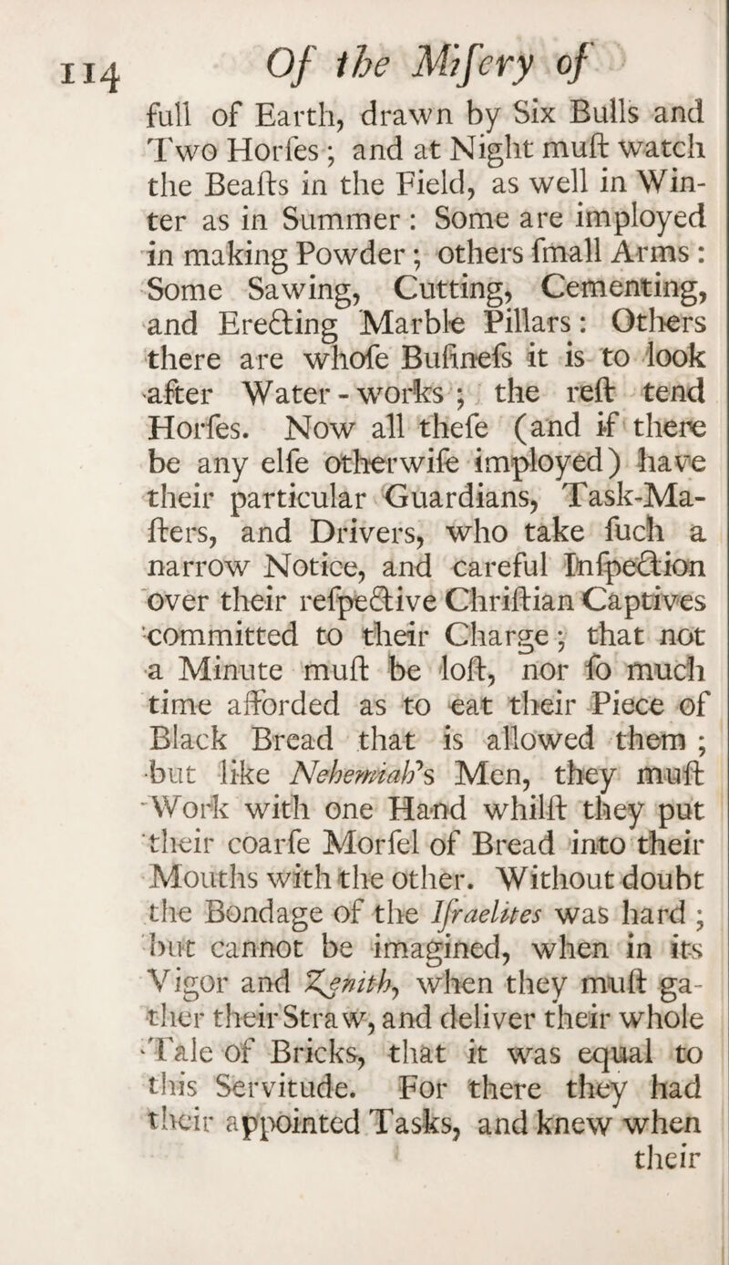 full of Earth, drawn by Six Bulls and Two Horfes ; and at Night muft watch the Beafts in the Field, as well in Win¬ ter as in Summer : Some are imployed in making Powder; others fmall Arms : Some Sawing, Cutting, Cementing, and Erecting Marble Pillars: Others there are whofe Bufinefs it is to look after Water-works ; the reft tend Horfes. Now all thefe (and if there be any elfe otherwife imployed) have their particular Guardians, Task-Ma- fters, and Drivers, who take fuch a narrow Notice, and careful PnfpeTion over their refpe£tive Chriftian Captives committed to their Charge 5 that not a Minute muft be loft, nor fo much time afforded as to eat their Piece of Black Bread that is allowed them ; •but like Nehemati*s Men, they muft Work with one Hand whilft they put their coarfe Morfel of Bread into their Mouths with the other. Without doubt the Bondage of the Ifraelkes was hard ; but cannot be imagined, when in its Vigor and Zenith., when they muft ga¬ ther their Straw, and deliver their whole 'Tale of Bricks, that it was equal to this Servitude. For there they had their appointed Tasks, and knew when their