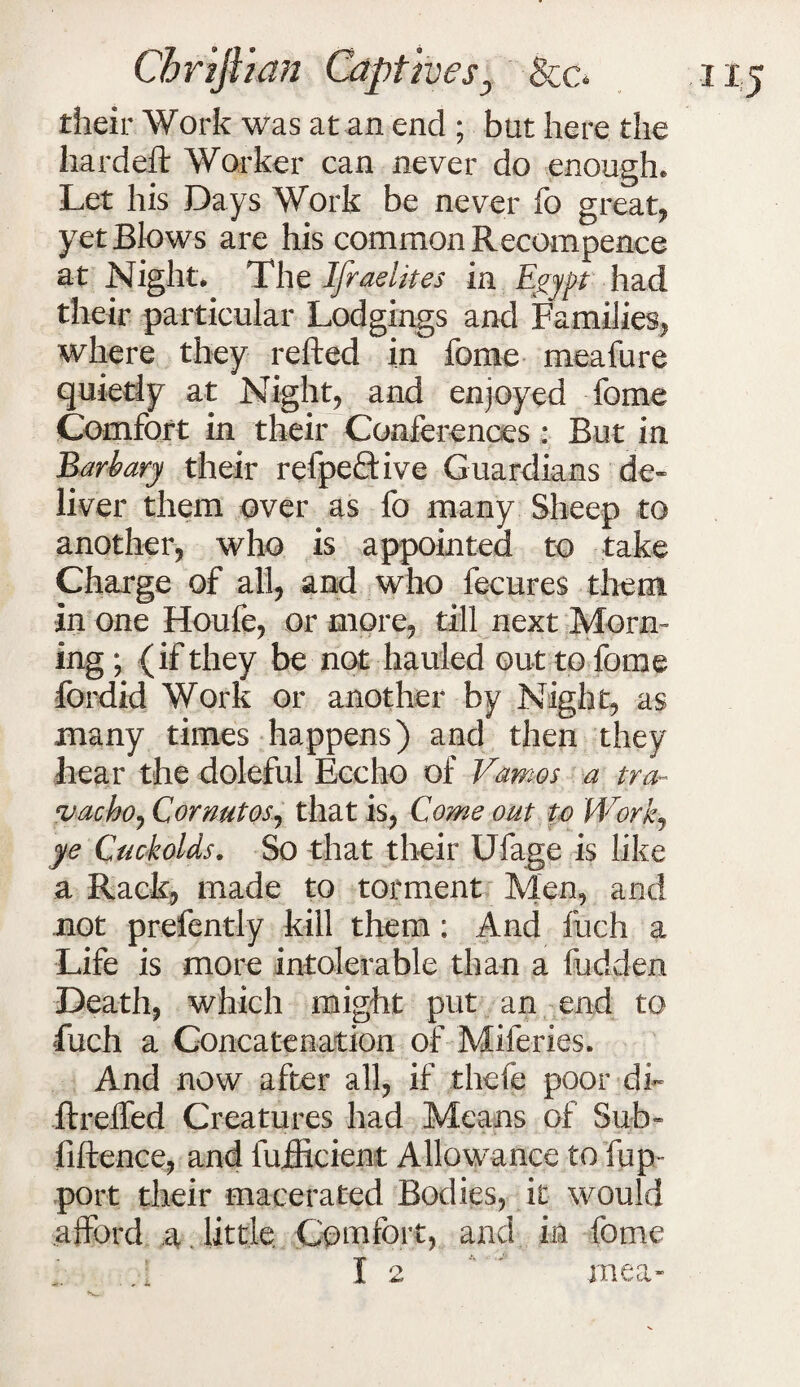 their Work was at an end ; but here the hard eft Worker can never do enough. Let his Days Work be never fo great* yet Blows are his common Recompence at Night. The Ifraelites in Egypt had their particular Lodgings and Families* where they refted in fome meafure quietly at Night* and enjoyed fome Comfort in their Conferences : But in Barbary their refpe&ive Guardians de¬ liver them over as fo many Sheep to another* who is appointed to take Charge of all* and who fecures them in one Houfe* or more* till next Morn¬ ing ; (if they be not hauled out to fome fordid Work or another by Night* as many times happens) and then they hear the doleful Eccho of Vamos a tra- vacho* Cor nut os, that is* Come out to Work* ye Cuckolds, So that their Ufage is like a Rack* made to torment Men* and not prefently kill them; And fuch a Life is more intolerable than a hidden Death* which might put an end to fuch a Concatenation of Miferies. And now after all* if tbefe poor dh ftreffed Creatures had Means of Sub- fiftence* and fufficient Allowance tofup- port their macerated Bodies, it would afford a. little. Comfort* and in fome