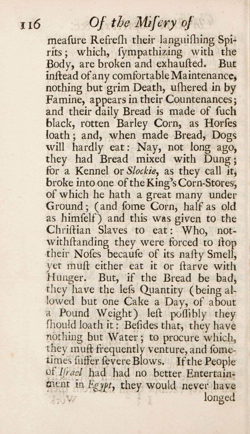 meafure Refrefh their languifhing Spi¬ rits ; which, fympathizing with the Body, are broken and exhaufted. But inftead of any comfortable Maintenance, nothing but grim Death, ufhered in by Famine, appears in their Countenances; and their daily Bread is made of fuch black, rotten Barley Corn, as Horfes loath; and, when made Bread, Dogs will hardly eat: Nay, not long ago, they had Bread mixed with Dung; for a Kennel or Slockie^ as they call it, broke into one of the King’s Corn-Stores, of which he hath a great many under Ground; (and fome Corn, half as old as himfelf) and this was given to the Chriftian Slaves to eat: Who, not- withftanding they were forced to flop their Nofes becaufe of its nafty Smell, yet mult either eat it or ftarve with Hunger. But, if the Bread be bad, they have the lefs Quantity (being al¬ lowed but one Cake a Day, of about a Pound Weight) left poflibly they fhould loath it: Befides that, they have nothing but Water; to procure which, they muft frequently venture, and fome- times fuffer fevere Blows. If the People of IJrael had had no better Entertain¬ ment in Egypt, they would never have