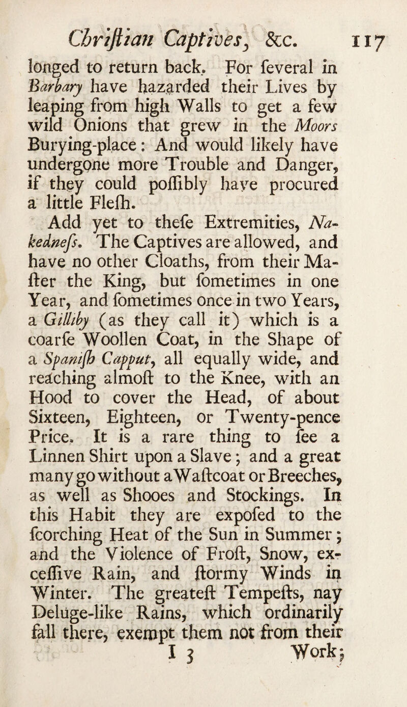 longed to return back. For feveral in Barbary have hazarded their Lives by leaping from high Walls to get a few wild Onions that grew in the Moors Burying-place: And would likely have undergone more Trouble and Danger, if they could poflibly have procured a little Flelh. Add yet to thefe Extremities, Na- kednefs. The Captives are allowed, and have no other Cloaths, from their Ma¬ iler the King, but fometimes in one Year, and fometimes once in two Years, a Gilliby (as they call it) which is a coarfe Woollen Coat, in the Shape of a Spamjb Cappul, all equally wide, and reaching almoft to the Knee, with an Hood to cover the Head, of about Sixteen, Eighteen, or Twenty-pence Price. It is a rare thing to fee a Linnen Shirt upon a Slave; and a great many go without aWaftcoat or Breeches, as well as Shooes and Stockings. In this Habit they are expofed to the fcorching Heat of the Sun in Summer; and the Violence of Froft, Snow, ex- ceflive Rain, and ftormy Winds in Winter. The greateft Tempefts, nay Deluge-like Rains, which ordinarily fall there, exempt them not from their