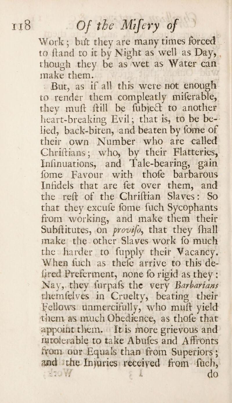 Work ; but they are many times forced to hand to it by Night as well as Day, though they be as wet as Water can make them. But., as if all this were not enough to render them compleatly miferable, they mult (till be fubjeft to another heart-breaking Evil; that is, to be be¬ lied, back-biten, and beaten by fome of their own Number who are called Chriftians; who, by their Flatteries, Infinuations, and Tale-bearing, gain fome Favour with thofe barbarous Infidels that are fet over them, and the reft of the Chriftian Slaves: So that they excufe fome fuch Sycophants from working, and make them their Subftitutes, on provtfo, that they fhall make the other Slaves work fo much the harder to fupply their Vacancy. When fuch as thefe arrive to this de¬ li red Preferment, none fo rigid as they : Nay, they furpafs the very Barbarians themfelves in Cruelty, beating their Fellows unmercifully, who muft yield them as much Obedience, as thofe that appoint them. It is more grievous and intolerable to take Abides and Affronts from our Equals than from Superiors; and the Injuries received from fuch,