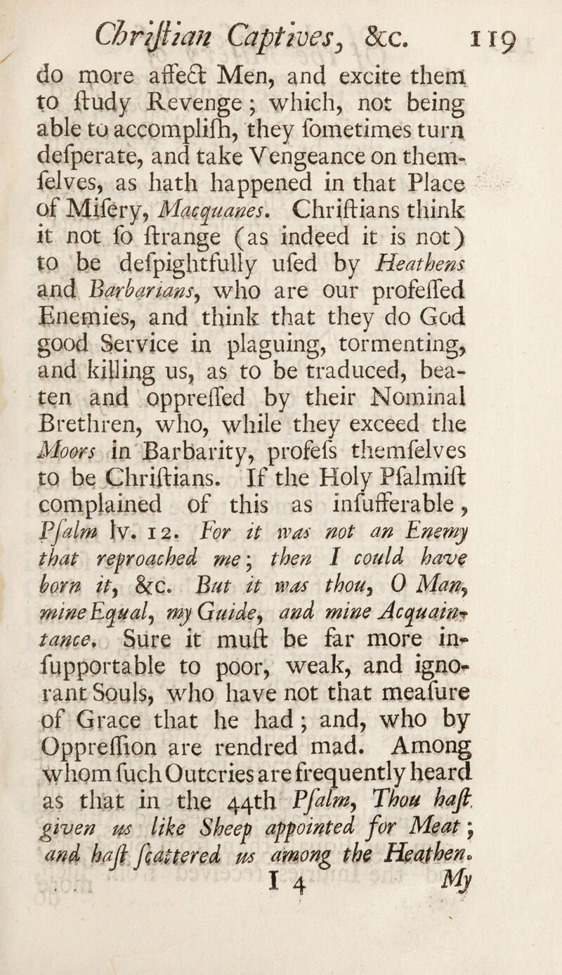 do more affedt Men, and excite them to ftudy Revenge; which, not being able to accomplifh, they fometimes turn defperate, and take Vengeance on them- felves, as hath happened in that Place of Mifery, Macquanes. Chriftians think it not fo ftrange (as indeed it is not) to be defpightfully ufed by Heathens and Barbarians, who are our profeffed Enemies, and think that they do God good Service in plaguing, tormenting, and killing us, as to be traduced, bea¬ ten and oppreffed by their Nominal Brethren, who, while they exceed the Moors in Barbarity, profefs themfelves to be Chriftians. If the Holy Pfalmift complained of this as infufferable, Pjalm lv. 12. For it 1 vas not an Enemy that reproached me\ then I could have born it, 8cc. But it was thou^ 0 Man, mine Equal, my Guide, and mine Acquaint tance, Sure it muft be far more in- fupportable to poor, weak, and igno¬ rant Souls, who have not that meafure of Grace that he had; and, who by Oppreffion are rendred mad. Among whom fuch Outcries are frequently heard as that in the 44th Ffalm, Thou hajt, given us like Sheep appointed for Meat; and hajl flattered m among the Heathen* 14 mj>