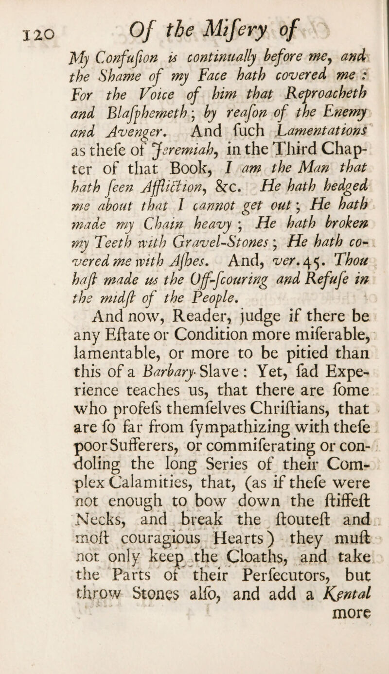 My Confufion is continually before me, and the Shame of my Face hath covered me : For the Voice of him that Refroacheth and Blafphemeth; by reafon of the Enemy and Avenger. And filch Lamentations as thefe of Jeremiah, in the Third Chap¬ ter of that Book, I am the Man that hath feen Affliction, &X. He hath hedged ms about that I cannot get out; He hath made my Chain heavy ; He hath broken my Teeth with Gravel-Stones ; He hath co¬ vered me with Afioes. And, ver. 45. Thou hafl made us the Off-fcouring and Refufe in the midfi of the People. And now, Reader, judge if there be any Eftate or Condition more miferable, lamentable, or more to be pitied than this of a Barba^ Slave : Yet, fad Expe¬ rience teaches us, that there are fome who profefs themfelves Chriftians, that are fo far from fympathizing with thefe poor Sufferers, or commiferating or con¬ doling the long Series of their Com¬ plex Calamities, that, (as if thefe were not enough to bow down the ftiffeft Necks, and break the ftouteft and moft couragious Hearts) they muft not only keep the Cloaths, and take the Parts of their Perfecutors, but throw Stones alfb, and add a Kjntal more