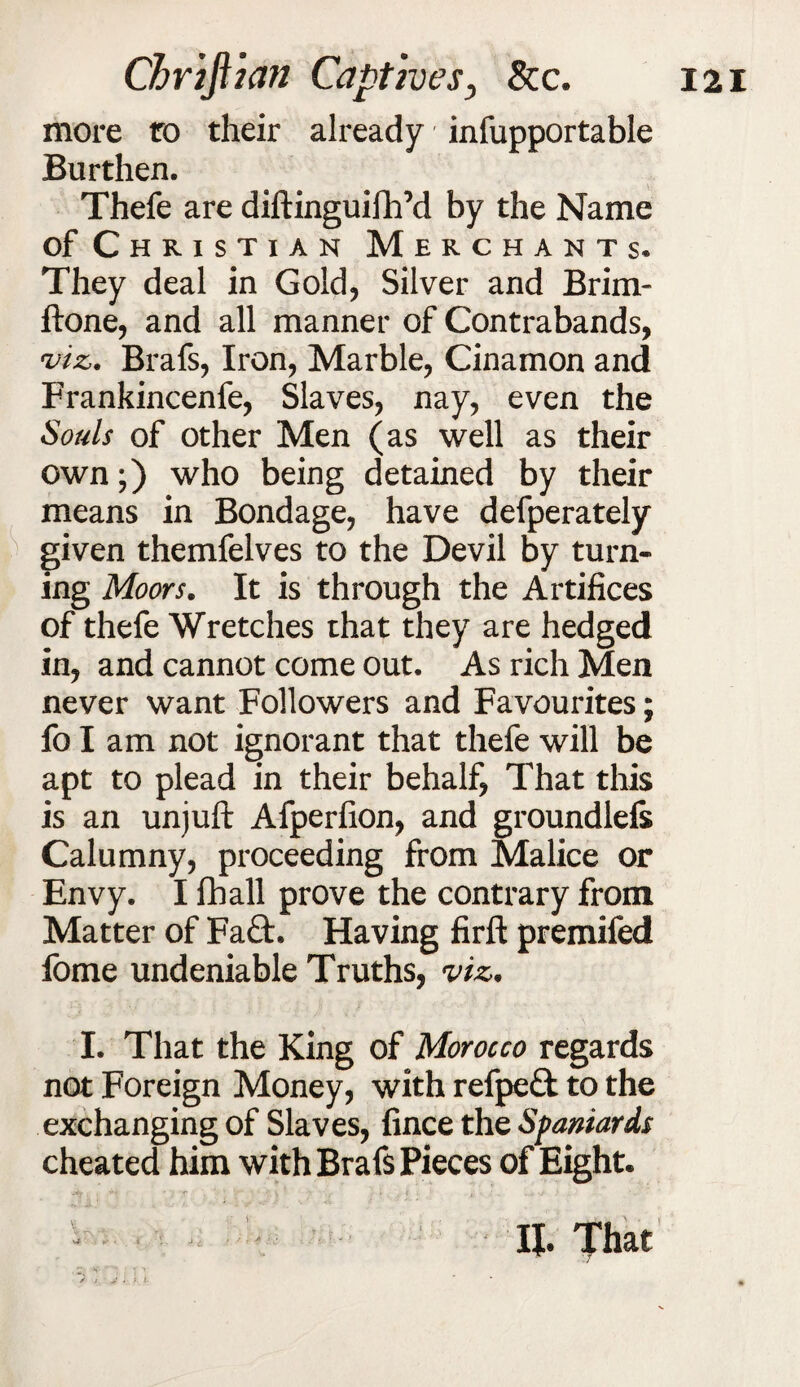 more to their already infupportable Burthen. Thefe are diftinguifh’d by the Name of Christian Merchants. They deal in Gold, Silver and Brim- ftone, and all manner of Contrabands, viz. Brafs, Iron, Marble, Cinamon and Frankincenfe, Slaves, nay, even the Souls of other Men (as well as their own;) who being detained by their means in Bondage, have defperately given themfelves to the Devil by turn¬ ing Moors. It is through the Artifices of thefe Wretches that they are hedged in, and cannot come out. As rich Men never want Followers and Favourites; fo I am not ignorant that thefe will be apt to plead in their behalf, That this is an unjuft Afperfion, and groundlefs Calumny, proceeding from Malice or Envy. I fhall prove the contrary from Matter of Fa£t. Having firft premifed fome undeniable Truths, viz. I. That the King of Morocco regards not Foreign Money, with refpe& to the exchanging of Slaves, fince the Spaniards cheated him with Brafs Pieces of Eight. II. That / , 'P ^ ' T* > y t, *. j [■ * i