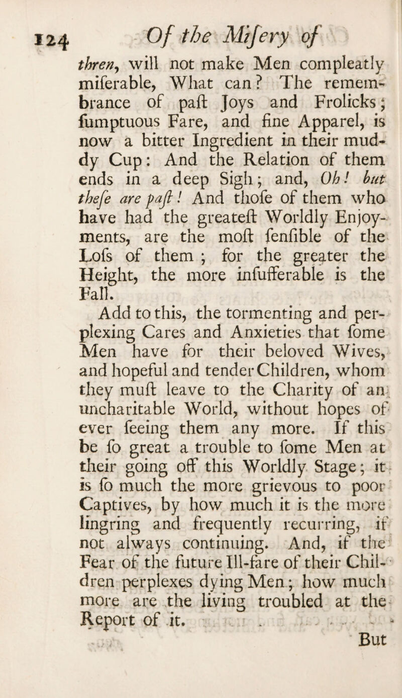 thren, will not make Men compleatly miferable, What can ? The remem¬ brance of paft Joys and Frolicks; fumptuous Fare, and fine Apparel, is now a bitter Ingredient in their mud¬ dy Cup: And the Relation of them ends in a deep Sigh; and, Oh! hut thefe are pajl! And thofe of them who have had the greateft Worldly Enjoy¬ ments, are the mod fenfible of the Lofs of them ; for the greater the Height, the more infufferable is the Fall. Add to this, the tormenting and per¬ plexing Cares and Anxieties that fome Men have for their beloved Wives, and hopeful and tender Children, whom they mud leave to the Charity of an uncharitable World, without hopes of ever feeing them any more. If this be fo great a trouble to fome Men at their going off this Worldly Stage; it is fo much the more grievous to poor Captives, by how much it is the more lingring and frequently recurring, if not always continuing. And, if the Fear of the future Ill-fare of their Chil¬ dren perplexes dying Men; how much more are the living troubled at the Report of .it. . . • But