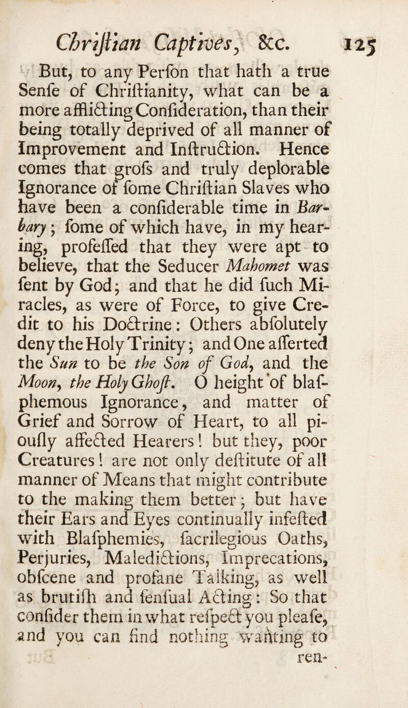 But, to any Perfon that hath a true Senfe of Chriftianity, what can be a more affli&ingConfiaeration, than their being totally deprived of all manner of Improvement and Inftru&ion. Hence comes that grofs and truly deplorable Ignorance of fome Chriftian Slaves who have been a confiderable time in Bar¬ bary ; fome of which have, in my hear¬ ing, profeffed that they were apt to believe, that the Seducer Mahomet was fent by God; and that he did fuch Mi¬ racles, as were of Force, to give Cre¬ dit to his Do&rine: Others abfolutely deny the Holy Trinity; and One afferted the Sun to be the Son of God, and the Moony the Holy Ghojl. O height of blaf- phemous Ignorance, and matter of Grief and Sorrow of Heart, to all pi- oufly affefted Hearers! but they, poor Creatures ! are not only deftitute of all manner of Means that might contribute to the making them better; but have their Eats and Eyes continually infefted with Blalphemies, facrilegious Oaths, Perjuries, Malediftions, Imprecations, obfcene and profane Talking, as well as brutifh and fenfual Acting: So that conlider them in what refpeft you pleafe, and you can find nothing waiting to _ 1 ren-