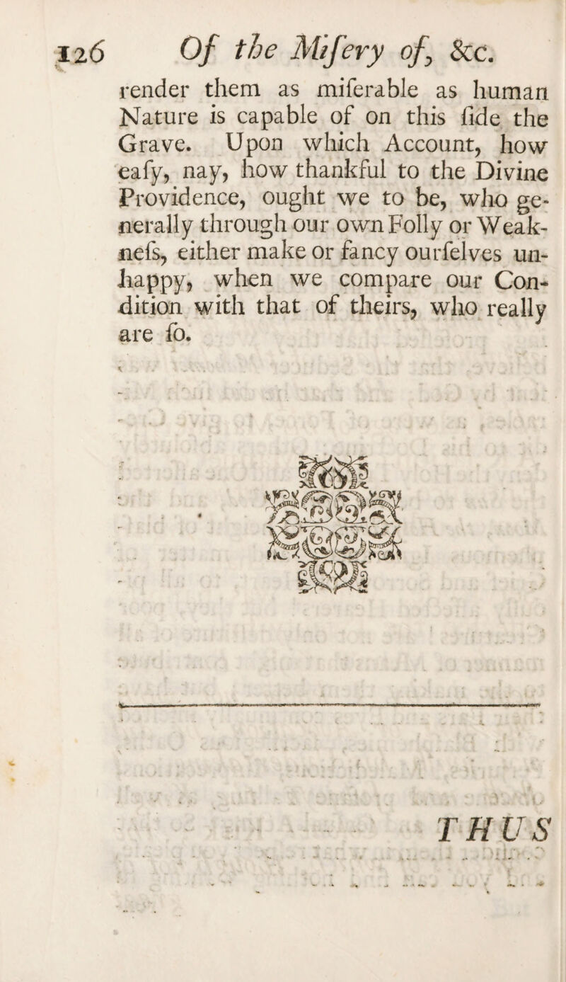 render them as miferable as human Nature is capable of on this fide the Grave. Upon which Account, how eafy, nay, how thankful to the Divine Providence, ought we to be, who ge¬ nerally through our own Folly or Weak- nel's, either make or fancy ourfelves un¬ happy, when we compare our Con¬ dition with that of theirs, who really are fo. \ A1.. . ■ • ’ . v .. * f r ■ - - e ‘ - r- - + » .4 . ■ » * • > ; i i 4 .. V ’ i * _ _ s- • „ • * ' * / .. •-+ i ■ , . it THUS 4 *-