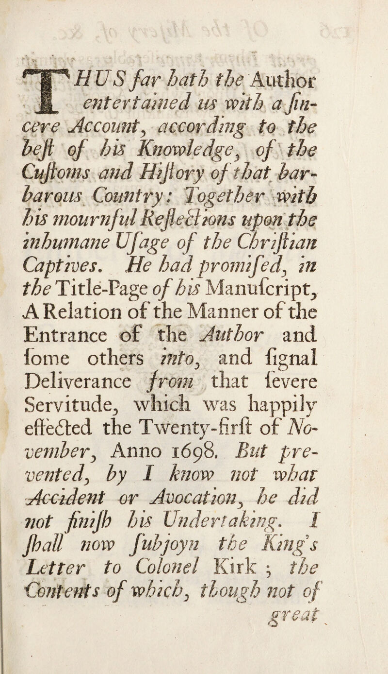 THUS far bath the Author entertained us with a Jin- cere Account, according to the heji of his Knowledge, of the Cujloms and Hiflory of that bar¬ barous Country'. Together with his mournful Reflections upon the inhumane Ufage of the Chriflian Captives. He had prom ifed, in the Title-Page of his Manufcript, A Relation of the Manner of the Entrance of the Author and lome others into, and fignal Deliverance from that levere Servitude, which was happily effedted the Twenty-firlt of No¬ vember, Anno 1698. But pre¬ vented, by I know not what Accident or Avocation, he did not finifb his Undertaking. I Jhall now fubjoyn the King’s Letter to Colonel Kirk ; the Contents of which, though not of great