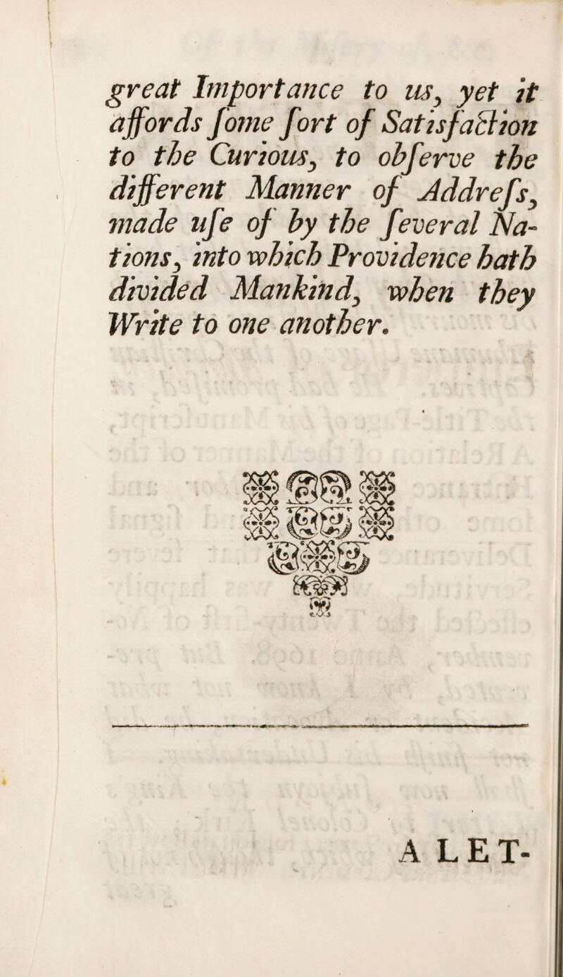 great Importance to us, yet it affords Jome fort of Satisfaction to the Curious, to obferve the different Manner of Addrefs, made nfe of by the feveral Na¬ tions, into which Providence hath divided Mankind, when they Write to one another. A LET-